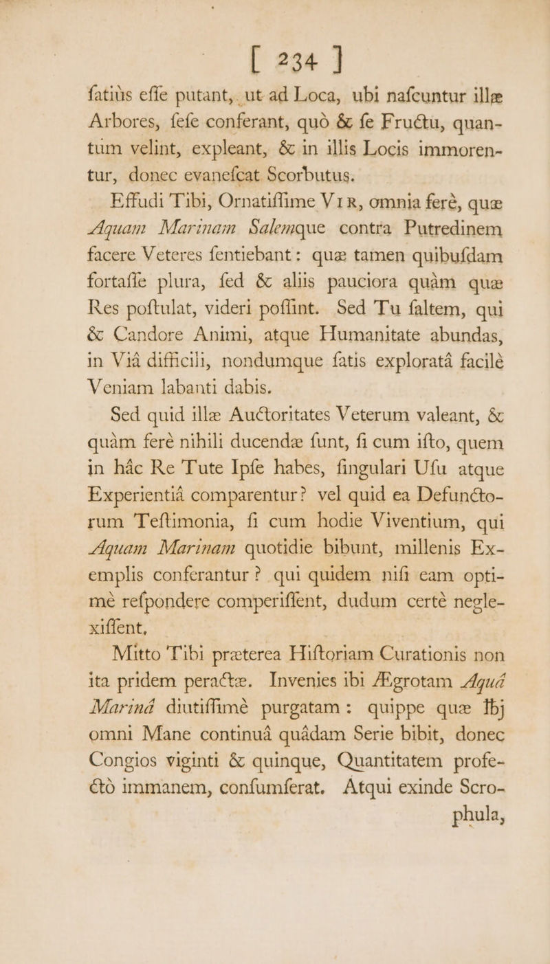 fatis effe putant, ut ad Loca, ubi nafcuntur ille Arbores, fefe conferant, quo &amp; fe Fructu, quan- tum velint, expleant, &amp; in illis Locis immoren- tur, donec evaneícat Scorbutus. Effudi Tibi, Ornatiffime V1R, omnia fere, que quam Marinam. Salemque. contra. Putredinem facere Veteres fentiebant: qua tamen quibufdam fortaffe plura, fed &amp; alüs pauciora quàm que Res poftulat, videri poffint. Sed Tu faltem, qui &amp; Candore Animi, atque Humanitate abundas, in Vià difficili, nondumque fatis exploratá facilé Veniam labanti dabis. Sed quid 1lle Auctoritates Veterum valeant, &amp; quàm feré nihili ducendz funt, fi cum ifto, quem in hác Re Tute Ipíe habes, fingulari Ufu. atque Experientiá comparentur? vel quid ea Defun&amp;to- rum Teftimonia, fi cum hodie Viventium, qui Z4quam Marinam quotidie bibunt, millenis Ex- emplis conferantur? qui quidem nifi eam opti- mé refpondere comperiffent, dudum certé negle- xiffent, | Mitto Tibi preterea Hiftoriam Curationis non ita pridem peracte. Invenies ibi /Egrotam 24guá Mariná diutiffüuuüóé purgatam : quippe quz bj omni Mane continuá quádam Serie bibit, donec Congios viginti &amp; quinque, Quantitatem profe- &amp;ó immanem, confumferat. Atqui exinde Scro- phula,
