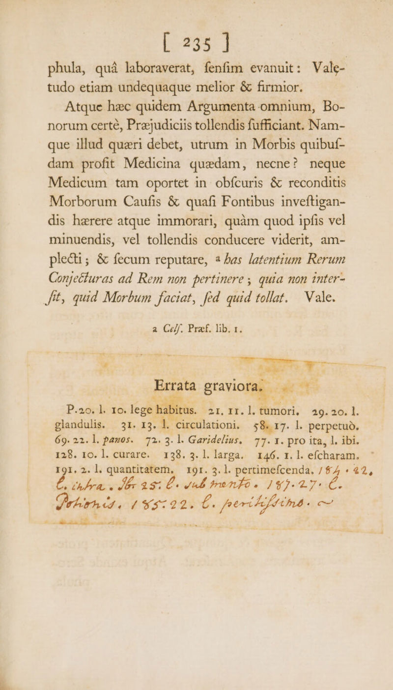 [ 235] phula, quá laboraverat, fenfim evanuit: Vale- tudo etiam undequaque melior &amp; firmior. Atque hec quidem Argumenta omnium, Bo- norum certé, Prejudiciis tollendis fufficiant. Nam- que illud quaeri debet, utrum in Morbis quibuf- dam profit Medicina quedam, necne? neque Medicum tam oportet in. obfcuris &amp; reconditis Morborum Caufis &amp; quafi Fontibus inveftigan- dis herere atque immorari, quàm quod ipfis vel minuendis, vel tollendis conducere viderit, am- plecti; &amp; fecum reputare, a bas latentium Rerum Conjecfuras ad Rem non pertinere , quia mon inter- Jit, quid Morbum faciat, fed quid tollat. | Vale. a Ce/f. Praef. lib. 1. T —— —. i — ÓÓ (P a es ut A — Errata pci | P. adici lege ! lüs. 2I. II. boca 29. 20. 1. glandulis. 31. 13. fx circulationi. pos l. perpetuo. 69. 22.l. pamos. 72.3.l. Garidelius. 77. 1. pro ita, l. ibi. 128. 10. l. curare. 138.3.1l.larga. 146. 1. l. efcharam. I9I. 2. l. quantitatem, 19r. 3. l. pertimefcenda, / $7 d da LR Masi. uM mnfé. Ig; 2 7- Air / 94:22. MIA HAAS c2