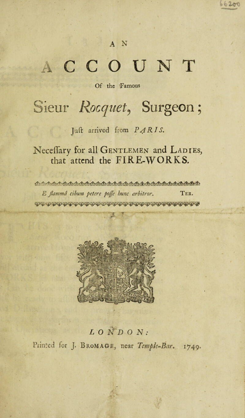 o 2.0*1} A N ACCOUNT Of the Famous • • Sieur Racquet, Surgeon; Juft arrived from PARIS. Neceflary for all Gentlemen and Ladies, that attend the FIRE-WORKS. E flammd cibum petere pojfe hunc arbitror. Ter. . -.. - ~x T - . A*' ’’ LONDON: Printed for J. B ROM AGE, near Tewpk-Bar. 1749.