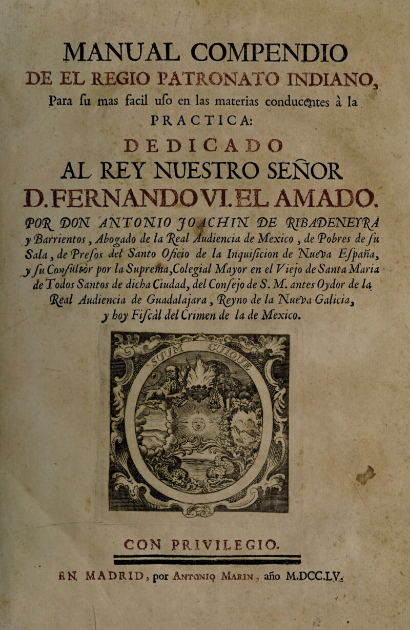 MANUAL COMPENDIO DE EL REGIO PATRONATO INDIANO, Para fu mas fácil uíb en las materias conducejites a la, PRACTICA: DEDICADO AL REY NUESTRO SEÑOR D. FERNANDO VI. EL AMADO. «poít mn ANTomo jo^chik <de <i^'SjmNEYii(A y Zarrientos, Abogado de la %eal Audiencia de México , de Zobres de fu Sala y de Zrefos del Santo Oficio de la Inquificion de lSLuelí)a Efipana, j fu Co>fubór por la Suprefhafolegial Mayor en el Viejo de Santa Maria de Todos Santos de dicha Ciudady del Confejo de S, M, antes Ojidor de la ^al Audiencia de Guadalajara, Z^yno de la TSLuelpa Galicia^ y hoy Fifcdl del Crimen de la de México. CON PRIVILEGIO. fiN MADRID, por ANTaNi9 Marín, año M.DCGXy.