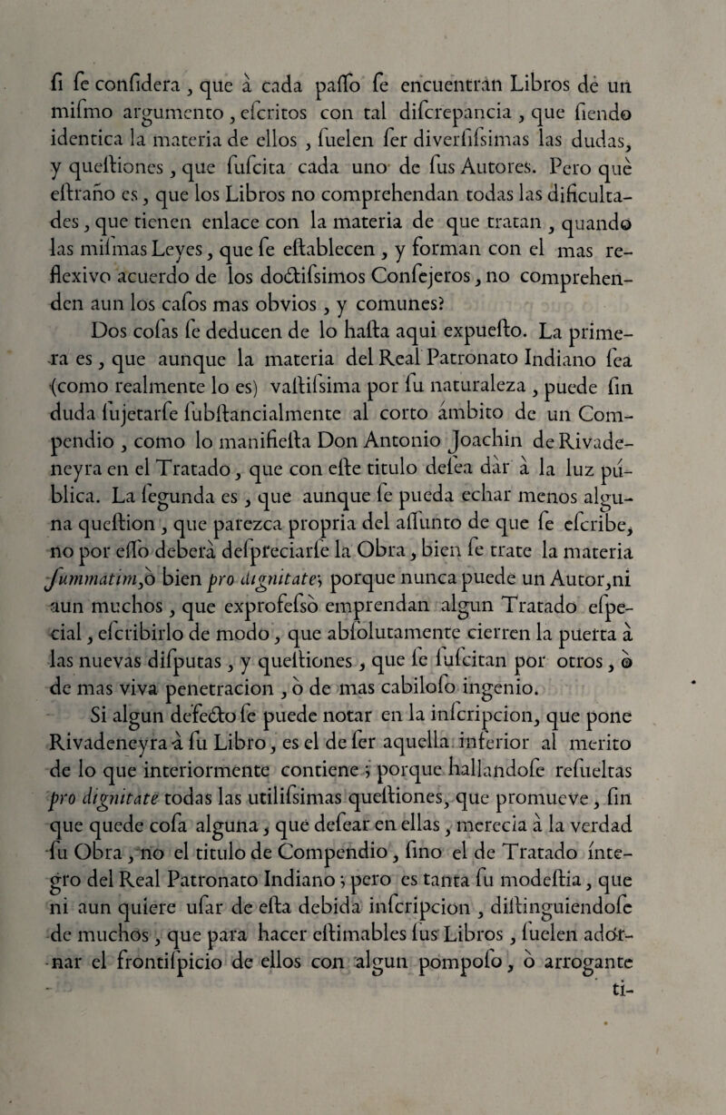 fi fe confidera , que a cada paífo fe encuentrán Libros dé un mifmo argumento ^ eferitos con tal difcrepancia ^ que fiendo idéntica la materia de ellos , fuelen fer diveríilsimas las dudas, y quellioncs, que fufeita cada uno* de fus Autores. Pero qué eftraño es, que los Libros no comprehendan todas las dificulta¬ des , que tienen enlace con la materia de que tratan , quando las mil mas Leyes, que fe eñablecen , y forman con el mas re¬ flexivo acuerdo de los dodifsimos Confejeros, no comprehen- den aun los cafos mas obvios, y comunes? Dos cofas íe deducen de lo halla aquí expueílo. La prime¬ ra es, que aunque la materia del Real Patronato Indiano lea (como realmente lo es) vaílilsima por fu naturaleza , puede fin duda lujetarfe lubílancialmente al corto ámbito de un Com¬ pendio , como lo manifieíla Don Antonio Joachin de Rivade- neyra en el Tratado, que con elle titulo delea dar á la luz pu¬ blica. La legunda es, que aunque fe pueda echar menos algu¬ na quellion , que parezca propria del aífunto de que fe eferibe^ no por ello deberá defpreciarle la Obra, bien fe trate la materia JummatinijO bien pro digmtate\ porque nunca puede un Autor,ni aun muchos, que exprofefsb emprendan algún Tratado efpe- cial, efcribirlo de modo, que ablolutamente cierren la puerta á las nuevas difputas, y queíliones ^ que le lulcitan por otros, © de mas viva penetración , b de mas cabilofo ingenio. Si algún defeólo fe puede notar en la inícripcion, que pone Rivadeneyraá fu Libro, es el de 1er aquella, inferior al merito de lo que interiormente contiene j porque hallandofe refueltas pro dignitate todas las utilifsimas queíliones, que promueve, fin que quede cofa alguna, que defear en ellas, merecía á la verdad •fu obra , no el titulo de Compendio, fino el de Tratado ínte¬ gro del Real Patronato Indiano; pero es tanta fu modellia, que ni aun quiere ufar de ella debida inferípeion , diílinguiendofc de muchos, que para hacer ellimables lus Libros, luelen ador¬ nar el frontifpicio de ellos con algún pompofo, o arrogante ti-