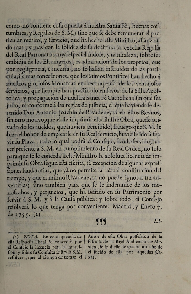 como no contiene cofa opuefta a nueftra Santa Fe ¿ buenas cof- tumbreSj y Regalías de S. M.) fino que íc debe remunerar el par¬ ticular mérito, y fcrvicio, que ha hecho efte Miniftro, afianzan¬ do mas , y mas con la folidez de fu doótrina la excelfa Regalía del Real Patronato: cuya efpecial índole, y naturaleza, fobre fer embidia de los Eftrangeros, es admiración de los proprios, que por negligencia, e incuria , no fe hallan inftruídos de las parti- cularifsimas concefsiones, que los Sumos Pontifices han hecho a nueftros glorioíos Monarcas en recompenfa de los ventajofos fcrvicios, que fiempre han practicado en favor de la Silla Apof- tolica, y propagación de nueftra Santa Fe Catholica ^ fin que fea jufto, ni conforme a las reglas de jufticia, el que hayiendofe de¬ tenido Don Antonio Joachin de Rivadeneyra en cftos Reynos, fin otro motivo,que el de imprimir ella iluftre Obra, quede pri¬ vado de los fueldos, que huviera percibido, fi luego que S. M. le hizo el honor de emplearle en fu Real íervicio,huvieíí'e ido Ifer- vir fu Plaza : todo lo qual podrá el Confe.jo ^ fiendo fervido^ ha¬ cer prefente á S. M. en cumplimiento de fu Real Orden, no folo para que fe le conceda á,efteMiniftro la abfoluta licencia de im¬ primir fu obra fegun eftá eferita, (á excepción de algunas expref- fipnes laudatorias, que ya no permite la aCtual conftitucion del tiempo, y que el mifmo Rivadeneyra no puede ignorar fin ad¬ vertirlas) fino también para que fe le indemnice de los me- nofeabos, y perjuicios, que ha fufrido en fu Patrimonio por fervir á S. M. y á la Caufa publica : y fobre todo, el Confejo refolverá lo que tenga por conveniente. Madrid,y Enero 7. de,i75S- (^) (i) NOTA. En couícquencia de elh Refpuefta Fifcal fe coucedlo por el Coníejo la licencia para la impref- lion; y fobre fn Confuirá fe firvio S.M. refolver , que al tiempo de tomar el Autor de ella Obra poíTefsion de la Fifcalia de la Real Audiencia de Mé¬ xico , fe le dieife de gracia un año de el fueldo de ella por aquellas Ca- xas.