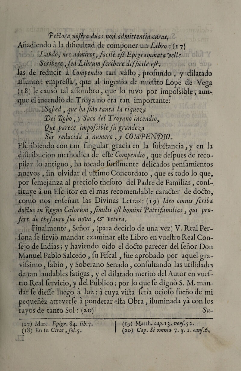 Señora noflra duas non admittentia curas, Añadiendo a la dificultad de componer un Libro : (17)' Laudó y nec admiror, facílé e/b Epigrammata't}elle Scribere ,Jed Librum fcribere difficile eft\ las de reducir a Compendio tan vallo ^ profundo/y-dilatado aííunto: empreíla ^ que al ingenio de nueílro Lope de Vega (18) le causo tal alfombro^ que lo tuvo por impofsiblé, aun¬ que el incendio de Troya no era tan importante: ..Sabed , que ha fido tanta la rique^x Del ^\obo,y Saco del Troyano incendio, Qi^e parece impojsible Ju grandeva Ser reducida d numero ,y COM PENDIO. Efcribiendo con tan fingular gracia en la fubílancia^y en la diílribucion methodica de elle Compendio, que defpues de reco¬ pilar lo antiguo ^ ha tocado fútilmente delicados peníamientos nuevos , fin olvidar el ultimo Concordato ^ que es todo lo que, por femejanza al preciofo theíoro del Padre de Familias, conf- tituye a un Eícritor en el mas recomendable caraóler de doólo, como nos enfeñan las Divinas Letras : (i^) Ideo omnis /criba doñus in P^gno Coelorum ,fimtlis eft homini Patrifamilias , qui pro^^ fert de thcjauro fuo noli)a , ÜT hetera. Finalmente , Señor , (para decirlo de una vez) V. Real Per- lona fe firvib mandar examinar efte Libro en vueílro Real Con- íejo de Indias ^ y haviendo oido el doCko parecer del feñor Don Manuel Pablo Salcedo, fu Fifcal, fue aprobado por aquel gra- vifsimo, fabio, y Soberano Senado, confultando las utilidades de tan laudables fatigas, y el dilatado merito del Autor en vuef- tro Real fervicio, y del Público i por lo que fe digno S. M. man¬ dar fe dieífe luego a luz : á cuya villa feria ocioío fueño de mi pequenez atreverfe a ponderar ella Obra, iluminada ya con los rayos de tanto Sol : (20) Su-- (17) Marc. Epigr. 84. lib.'j. (19) Match, cap. 13. verf. 5 2.