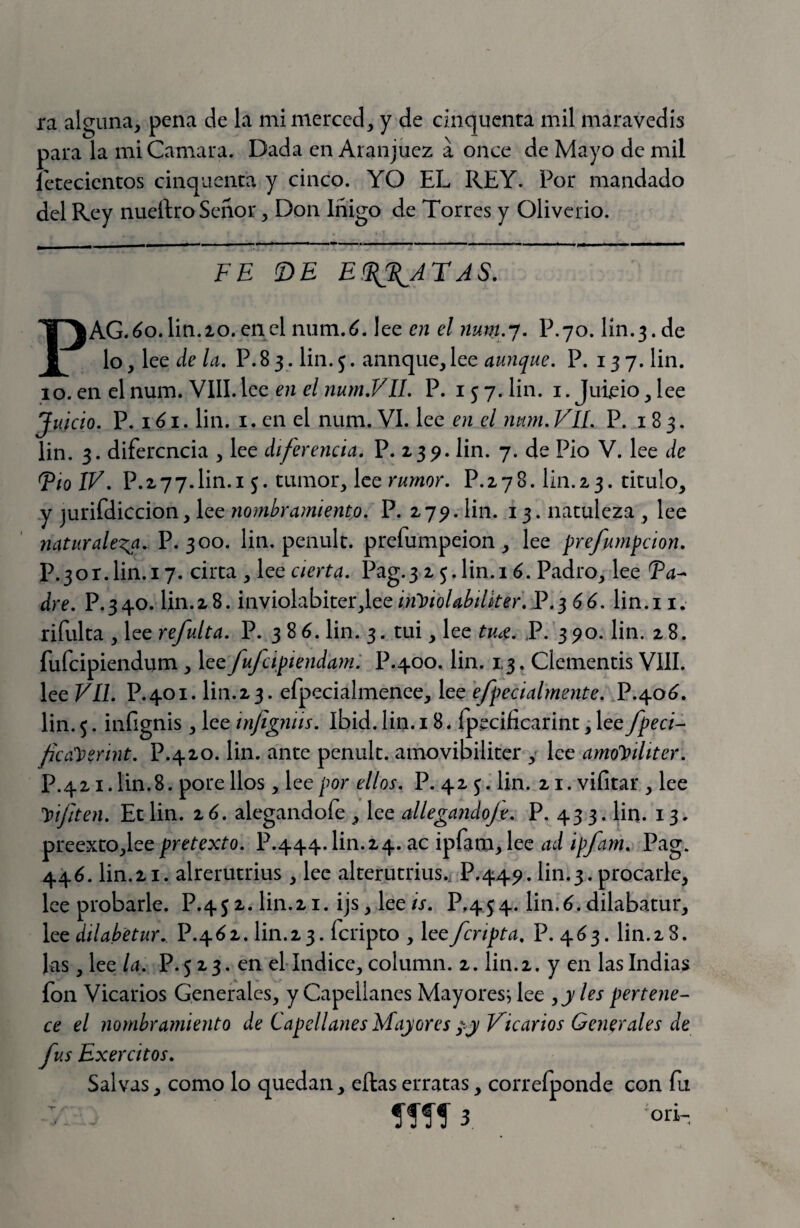 ra alguna, pena de la mi merced, y de cinqucnta mil maravedís para la mi Camara. Dada en Aranjuez a once de Mayo de mil íetecientos cinquenca y cinco. YO EL REY. Por mandado del Rey nueílro Señor, Don Iñigo de Torres y Oliverio. FE !DE E^\ATAS. PAG.óo.lin.io. en el num.éí. lee en el num.-j. P.70. lín.3. de lo, lee de la, P. 8 3. lin. j. aunque, lee aunque. P. 137. Un. 10. en el num. VIII. Ice en el num.Vll. P. 157. Un. i. Juieio, lee Juicio. P. 161. Un. I. en el num. VI. lee en el mim. VIL. P. 183. lin. 3. diferencia , lee diferencia. P. 23^. Un. 7. de Pió V. lee de Fío ÍV. P.2 77.Un.i 5. tumor, lee rumor. P.278. Un.23. titulo, y jurifdiccion, lee nombramiento. P. 27^. Un. 13. natuleza , lee 7iaturaleza. V. ‘^oo. Un. penult. prefumpeion, lee prefumpeion. P.3or.Un.i 7. cirta , lee cierta. Pag.3 2 5.Un. 1 ó. Padro, lee Fa^ dre. P.340. Un.28. inviolabítcr^lee inJ^iolab/lker. F.^ 66. lin.i i. rifulta , lee refulta. P. 386. Un. 3. tui, lee tiue. P. 390. Un. 28. fufeipiendum , fufcipiendam: P.400. Un. 1,3. Clementis VIII. lee VLl. P.401. Un.23. efpecialmenee, lee efpecialmente. P.40^. Un.5. infignis, lee infigniis. Ibid.Un. 18. ípecificarint;lee fpeci- ficcCr^erint. P.420. Un. ante penult. amovibiliter , lee amoJfiliter. P.42i.Un.8. porellos, lee por ellos. P. 42 j. Un. 21. vifitar , lee Vífiten. Et Un. z6. alegandofe , lee allegando/e. P. 433. lia. 13. preexto,leepretexto. P.444.Un.24. ac ipfam, lee ad ipfam. Pag. 446. Un.2i. alrerutrius, lee alterutrius., P.44^. Un.3. procarle, lee probarle. P.45 2. Un.21. ijs, lee is. P,454. lin.^. dilabatur, lee dílabetu}\ P.462. Un.23. fenpto , lee /cripta. P. 4^3. Un.28. Ds, lee la. P. 5 2 3. en el-índice, column. 2. Un.2. y en las Indias fon Vicarios Generales, y Capellanes Mayoresjlee ^yles pertene¬ ce el nombramiento de Capellanes Mayores py Vicarios Generales de fus Exercitos. Salvas, como lo quedan, ellas erratas, correíponde con fu íífí 3, oú-