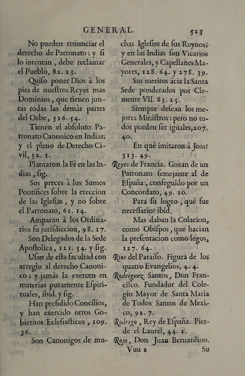 No pueden renunciar el derecho de Patronato *, y íi lo intentan , debe reclamar el PueblOj 82. 25. Quifo poner Dios a Ips pies de nueftros Reyes mas Dominios, que tienen jun¬ tas todas las demas partes del Orbe, 3 i ó. 54. Tienen el abfoluto Pa¬ tronato Canonico en Indias-, y el pleno de Derecho Ci¬ vil, 5 2. I. Plantaron la Fe en las In¬ dias, fig. Sus preces a los Sumos Pontifices fobre la erección de las Iglefias, y no fobre el Patronato, 61. 14. Amparan a los Ordina¬ rios fu jurifdiccion, ^ 8. 17. Son Delegados de la Sede Apoftolica, 121. 54. y fig. ufan de efta facultad con arreglo al derecho Canoni¬ co V y jamas la exercen en materias puramente Efpiri- tuales, ibid. y fig. Han prefidido Concilios, y han exercido otros Go¬ biernos Eclefiafticos ,10^. Son Canónigos de mu¬ 523 chas Iglefias de fus Reynosj- y en las Indias fon Vicarios . ^ Generales, y Capellanes Ma- ^ yores, 128. ^4. y 278. 3^. Sus méritos acia la Santa Sede ponderados por Cle¬ mente VIL 83. 25. Siempre defean los me¬ jores Miniílros; pero no to¬ dos pueden fer iguales,207. 40. En que {mítaron'-a JoasB 313- 4^- ^yes de Francia. Gozan de un ■ ' Patronato femejantc al de Efpana-^.confeguído por un Concordato, 4^. 10. • Para fu logro ,- qué fue fíeceíTario? ibid. Mas daban la Colación^ como Obifpos, que hacian la prefentacion comodegos,' 127. ^4. (I(ios del Paraifo. Figura de lo§ quatro Evangelios, 4. 4. SS^drigue^ Santos, Doii Fran- cifeo. Fundador del Cole¬ gio' Mayor de Santa Maria de Todos Santos de Mexir co, ^1.7. (^drigo , Rey de Efpana. Pier- - de el Laurel, 44. 2. Don Juan Beniardino. Vuu 2 Su