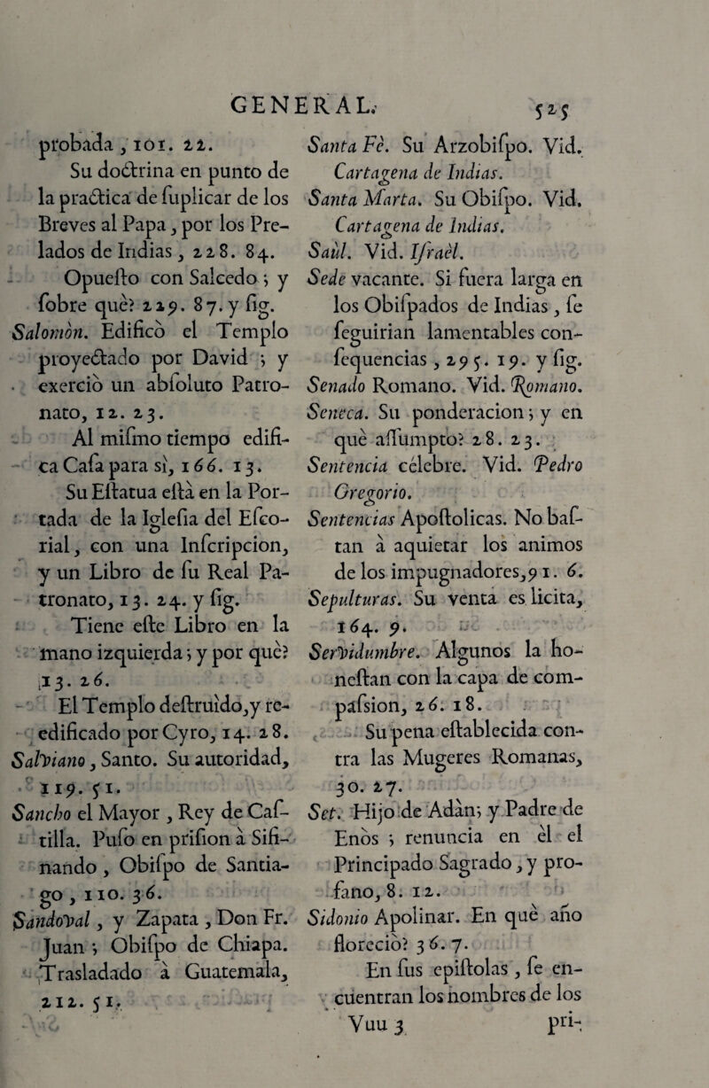 picotada, lói. ti. Su doóbrina en punco de la praótica de fuplicar de los Breves al Papa ^ por los Pre¬ lados de Indias, ziS, 84. Opuefto con Salcedo j y fobre qué? 87. y fig. Salomon, Edifico el Templo proyedado por David •, y . exercib un abfoluto Patro¬ nato, iz, 23. Al mifmo tiempo edifi¬ ca Cafa para sí, i ó 13* Su Eftatua efia en la Por- ' tada de la Iglefia del Efeo- o p . . rial, con una Infcripcion, y un Libro de fu Real Pa- - tronato, 13. 24. y fig. Tiene eftc Libro en la - mano izquierda *, y por qué? ,13.20. El T emplo defl:ruído,y re¬ edificado porCyro, 14. 28. Sahiano, Santo. Su autoridad, T ii5>. p. Sancho el Mayor , Rey de Caf- ■ tilla. Pufo en prifion a Sifi- ^ nando , Obifpo de Santia¬ go , i 10. 3 ó. Sandol)al, y Zapata , Don Fr. Juan *, obifpo de Chiapa. • ^Trasladado á Guatemala, 212.51, Santa Fe. Su Arzobifpo. Vid. Cartagena de Indias. Santa Marta. Su Obifpo. Vid. Cartagena de Imitas. Saúl. Vid. IJraél. Sede vacante. Si fuera larga en los Obifpados de Indias, fe feguirian lamentables con- fequencias ,2^5. ip. y fig. Senado Romano. Vid. ^mano. Seneca. Su ponderación j y en qué-aílbmpto? 28. 23. ; Sentencia célebre. Vid. Fedro Gregorio. Sentencias Apoftolicas. No baC- tan a aquietar los animos de los impugnadores, p i. 6. Sepulturas. Su venta es licita, 1^4. Ser')>idumbre. Algunos la lio- neftan con la capa de cóm- páfsion, 2ó. 18. . j , Su pena eñablecida con¬ tra las Mugeres Romanas, 30. 27. Set. Hijoíde Adán*, yTadre de Enbs ; renuncia en él el Principado Sagrado, y pro¬ fano, 8. 12. ' Sidonio Apolinar. En qué ano floreció? 3 6. 7. En fus epiftolas, fe cn- ciientran los hombres de los