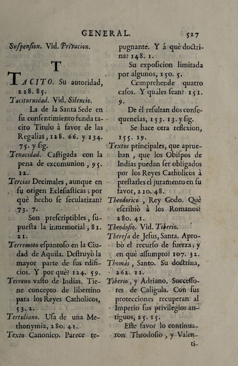 gen: Sttjfen/íon. Vid. ’PriJ’acien. T TTA CiT0. Su autoridad,, z 28. 8 5. Taciturnidad, Vid. Silencio, La de la Santa Sede en fu confcntimiento funda ta¬ cito Titulo a favor de las Regalías, 128. 66, y 134. 75;y%- Tenacidad, Caftigada con la pena de excomunión , ^5. 12. Tercias Decimales, aunque en , fn origen Eclcíiafticas •, por qué hecho fe fecularizan? •73- 7- Son preícriptibles, íu- puefta la inmemorial ,81. . 21. Terremoto efpantoío en la Ciu¬ dad de Aquila. Deftruyb la mayor parte de fus edifi¬ cios. Y porqué? 124. 5^. Terreno^ vafto de Indias. Tie¬ ne concepto de libertino para los Reyes Catholicos, 53.2. Tertuliano, Ufa de una- Mc- thonymia, 280. 41. Texto Canoniep. Parece re- : R A L. 527 pugnante. Y á qué doólri- na? 148. I. Su expoficion limitada por algunos, 150. 5. Comprehende quatro cafos. Y quáles fean? 151. De él refultan dos confe- quencias, 153. 13. y fig. Se hace otra reflexión, 155. i^. ^ Textos principales, que aprue¬ ban , que los Obifpos de Indias puedan fer obligados por los Reyes Catholicos a ' preftarles el juramento en fu favor, 210. 48. Theodorico , Rey Codo. Qué eferibib a los Romanos? ' 280. 41. Tl^odojio, Vid. Tiberio, ThereJa de Jefus, Santa. Apro- - bb el recurío de fuerza v y ' en qué aíTumpto? 107. 32. Thomds, Santo. Su dcwfirina, - 2^2. 11. Tiberio,, y Adriano. SuceéíTo- . res de^ Caligula. Con fus protecciones recuperan al - Imperio fus privilegios an^- • tiguos, 25.15. Eftc favor lo coñtinua- • .rom Theodofio 3 y Valen¬ ti-