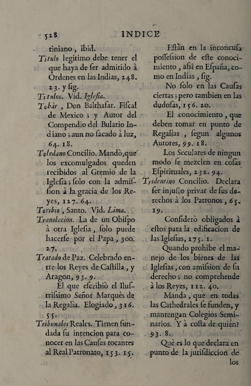 ■ 518 dniano, ibid. Titulo legitimo debe tener el que haya de fer admitido á Ordenes en las Jndias_, 248, 2'3-yfig* Ti tulos. Vid. Jglejia. Tol^^y , Don Balthaíar. Fifcal de México h y Autor del ^ Compendio del Bulario In- d iano > aun no facado á luz, ^4. 18. To/fí/awí) Concilio, Mandb,qu^ los excomulgados queden recibidos al Gremio de la . Igleíia; íolo con la admif- íion á la.gr^ci^ de los Re- yes, 127. 6^, TonhioSanto. Vid. Lima. Translación. La de un Obiípo á otra Iglcfia,.íolo puede hacerfe por el Papa, 300. 27. . . , Tratado de Paz. Celebrado en¬ tre los Reyes de Caílilla, y Aragón, ^3,9. El que eícribib el IluC- triísimo Señor Marqués de la Regalía. Elogiado ,31^. 5 5* Tribunales Reales. Tienen fun¬ dada fu intención para co¬ nocer en las Caufas tocantes al Real Patronato, 153. 15. Eílan en la íncoiicuía poíTeísion de eñe conoci¬ miento , aGi en Efpaña, co¬ mo en Indias, fig. No íolo en las Caulas ciertas; pero también en las dudofas, 15^. 20. El conocimiento , que deben tomar en punto de Regalías , fegun algunos Autores, pp. 18. Los Seculares de ningún modo íe mezclen en colas EÍ[iirituales, 232. ^4. Tridentino Concilio. Declara fer injuño privar de fus de- ' reclios á los Patronos, Coníiderb obligados a o eftos para la edificación de .. las Iglefias, 175.1. Qiiando prohibe el ma- ' nejó de los bienes de las Iglefias, con amifsion de fu derecho; no comprehende , á los Reyes, 112. 40. Manda, que en todas, las Cathedrales le funden, y ^ niantengan Colegios Semi¬ narios. Y a coña de quién? - ^3. 8.^ ' Qué es lo que declara en . punto de la jurifdiccioá de los