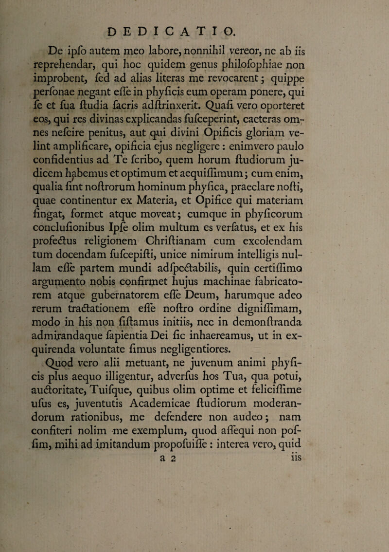 De ipfo autem meo labore, nonnihil vereor, ne ab iis reprehendar, qui hoc quidem genus philofophiae non improbent, fed ad alias literas me revocarent; quippe perfonae negant efle in phyficis eum operam ponere, qui le et fua ftudia facris adftrinxerit. Quali vero oporteret eos, qui res divinas explicandas fufceperint, caeteras om¬ nes nefcire penitus, aut qui divini Opificis gloriam ve¬ lint amplificare, opificia ejus negligere: enimvero paulo confidentius ad Te fcribo, quem horum ftudiorum ju¬ dicem habemus et optimum et aequifllmum; cum enim, qualia fint noflrorum hominum phy fica, praeclare nofti, quae continentur ex Materia, et Opifice qui materiam fingat, formet atque moveat; cumque in phy ficorum conclufionibus Iple olim multum es verfatus, et ex his profe&us religionem Chriftianam cum excolendam tum docendam fulcepifti, unice nimirum intelligis nul¬ lam efle partem mundi adfpe&abilis, quin certifllmo argumento nobis confirmet hujus machinae fabricato¬ rem atque gubernatorem efle Deum, harumque adeo rerum tradlationem efle noftro ordine dignifiimam, modo in his non fidamus initiis, nec in demonftranda admirandaque fapientia Dei fic inhaereamus, ut in ex¬ quirenda voluntate fimus negligentiores. Quod vero alii metuant, ne juvenum animi phyfi¬ cis plus aequo illigentur, adverfus hos Tua, qua potui, audloritate, Tuifque, quibus olim optime et feliciflime ufus es, juventutis Academicae ftudiorum moderan¬ dorum rationibus, me defendere non audeo; nam confiteri nolim me exemplum, quod aflequi non pof- fim, mihi ad imitandum propofuifle : interea vero, quid