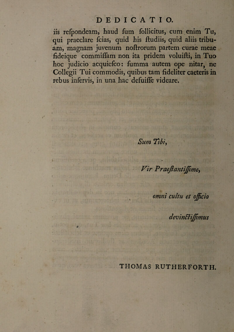 iis refpondeam, haud fum follicitus, cum enim Tu, qui praeclare fcias, quid his ftudiis, quid aliis tribu¬ am, magnam juvenum noftrorum partem curae meae fideique commiffam non ita pridem voluifti, in Tuo hoc judicio acquiefco: fumma autem ope nitar, ne Collegii Tui commodis, quibus tam fideliter caeteris in rebus infervis, in una hac defuifle videare. t Sum Tibi, Vir Praejlantiffme, omni cultu et officio devin&iffmus THOMAS RUTHERFORTH.