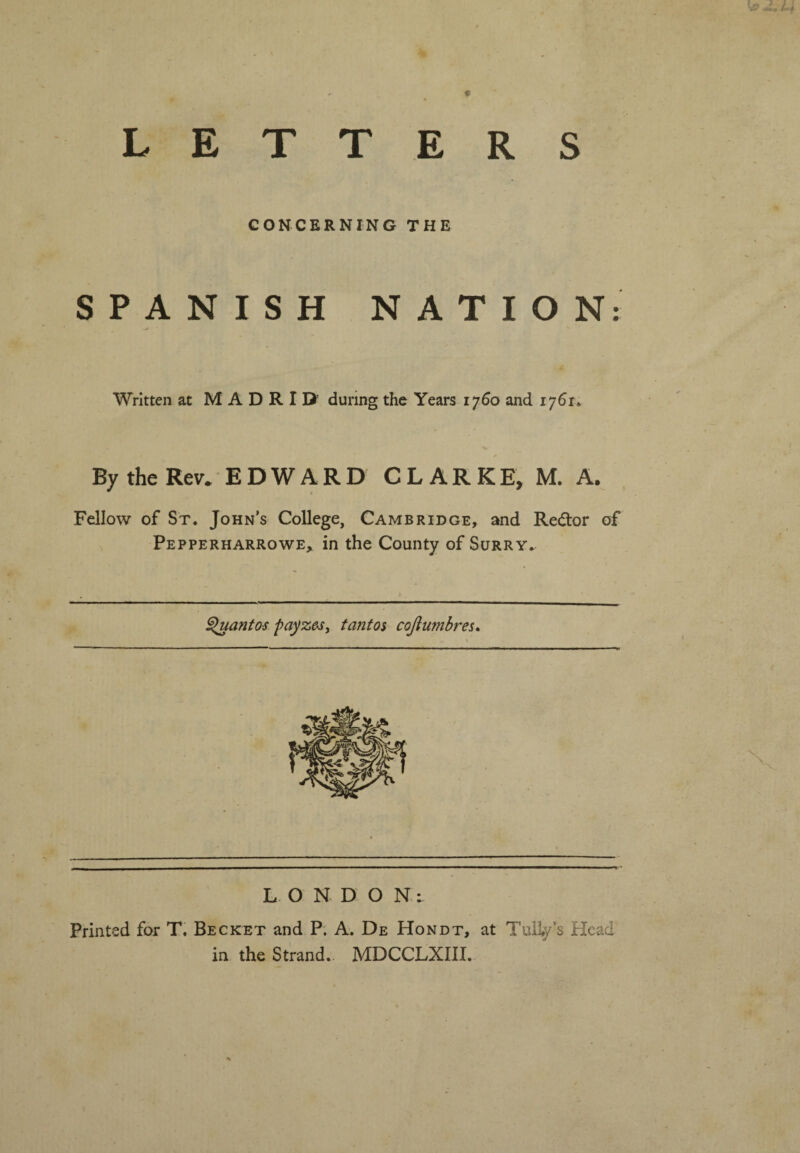 LETT E R S CONCERNING THE SPANISH NATION: Written at MADRID’ during the Years 1760 and 1761. x By the Rev. EDWARD CLARKE, M. A. Fellow of St. John’s College, Cambridge, and Redtor of Pepperharrowe, in the County of Surry. Quantos payze-Sy t ant os cojl timbres. L O N D O N: Printed for T. Becket and P. A. De Hondt, at Tuliy’s Head in the Strand. MDCCLXIII.