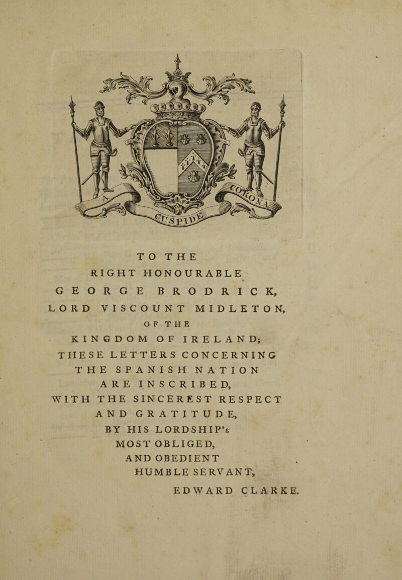 TO THE RIGHT HONOURABLE 4 GEORGE BRODRICK, LORD VISCOUNT MIDLETON, O F T H E KINGDOM OF IRELAND; THESE LETTERS CONCERNING THE SPANISH NATION ARE INSCRIBED, WITH THE SINCEREST RESPECT AND GRATITUDE, BY HIS LORDSHIP’S MOST OBLIGED, AND OBEDIENT HUMBLE SERVANT, EDWARD CLARKE,