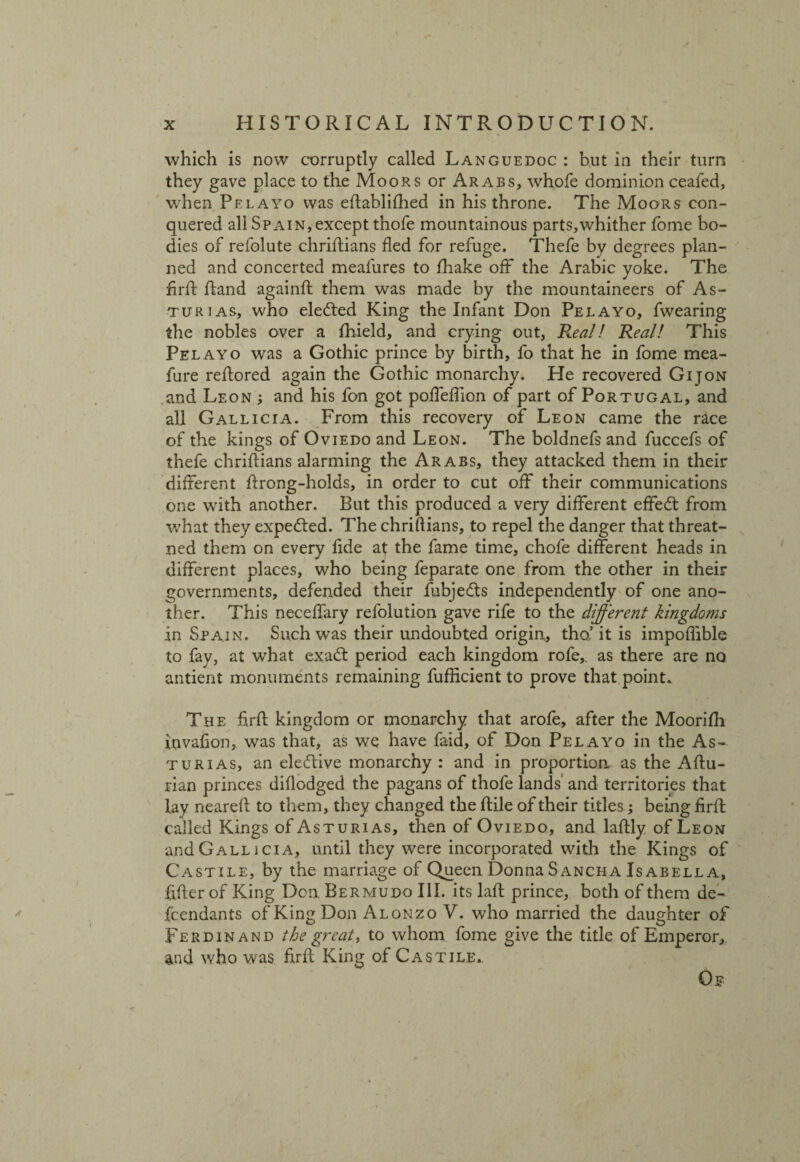 which is now corruptly called Languedoc : but in their turn they gave place to the Moors or Arabs, whofe dominion ceafed, when Pelayo was eftablifhed in his throne. The Moors con¬ quered all Spain, except thofe mountainous parts,whither fome bo¬ dies of refolute chriftians fled for refuge. Thefe by degrees plan¬ ned and concerted meafures to fhake off the Arabic yoke. The firfl Rand againft them was made by the mountaineers of As- turias, who elected King the Infant Don Pelayo, fwearing the nobles over a fhield, and crying out, Real! Real! This Pelayo was a Gothic prince by birth, fo that he in fome mea- fure reftored again the Gothic monarchy. He recovered Gijon and Leon ; and his fon got pofTeftion of part of Portugal, and all Gallicia. From this recovery of Leon came the race of the kings of Oviedo and Leon. The boldnefsand fuccefs of thefe chriftians alarming the Arabs, they attacked them in their different ftrong-holds, in order to cut off their communications one with another. But this produced a very different effedt from what they expected. The chriftians, to repel the danger that threat- ned them on every fide at the fame time, chofe different heads in different places, who being feparate one from the other in their governments, defended their fubjedts independently of one ano¬ ther. This neceffary refolution gave rife to the different kingdoms in Spain. Such was their undoubted origin,, tho,’ it is impoflible to fay, at what exadt period each kingdom rofe,. as there are no antient monuments remaining fufRcient to prove that point. The firfl kingdom or monarchy that arofe, after the Moorifh invafion, was that, as we have faid, of Don Pelayo in the As¬ turias, an elective monarchy : and in proportion as the Aftu- rian princes diflodged the pagans of thofe lands and territories that lay neareft to them, they changed the flile of their titles; being firfl called Kings of Asturias, then of Oviedo, and laflly of Leon and Gallicia, until they were incorporated with the Kings of Castile, by the marriage of Queen Donna Sancha Isabella, filler of King Don. Bermudo III. its lafl prince, both of them de¬ fendants of King Don Alonzo V. who married the daughter of Ferdinand the great, to whom fome give the title of Emperor, and who was firfl King of Castile.. Of