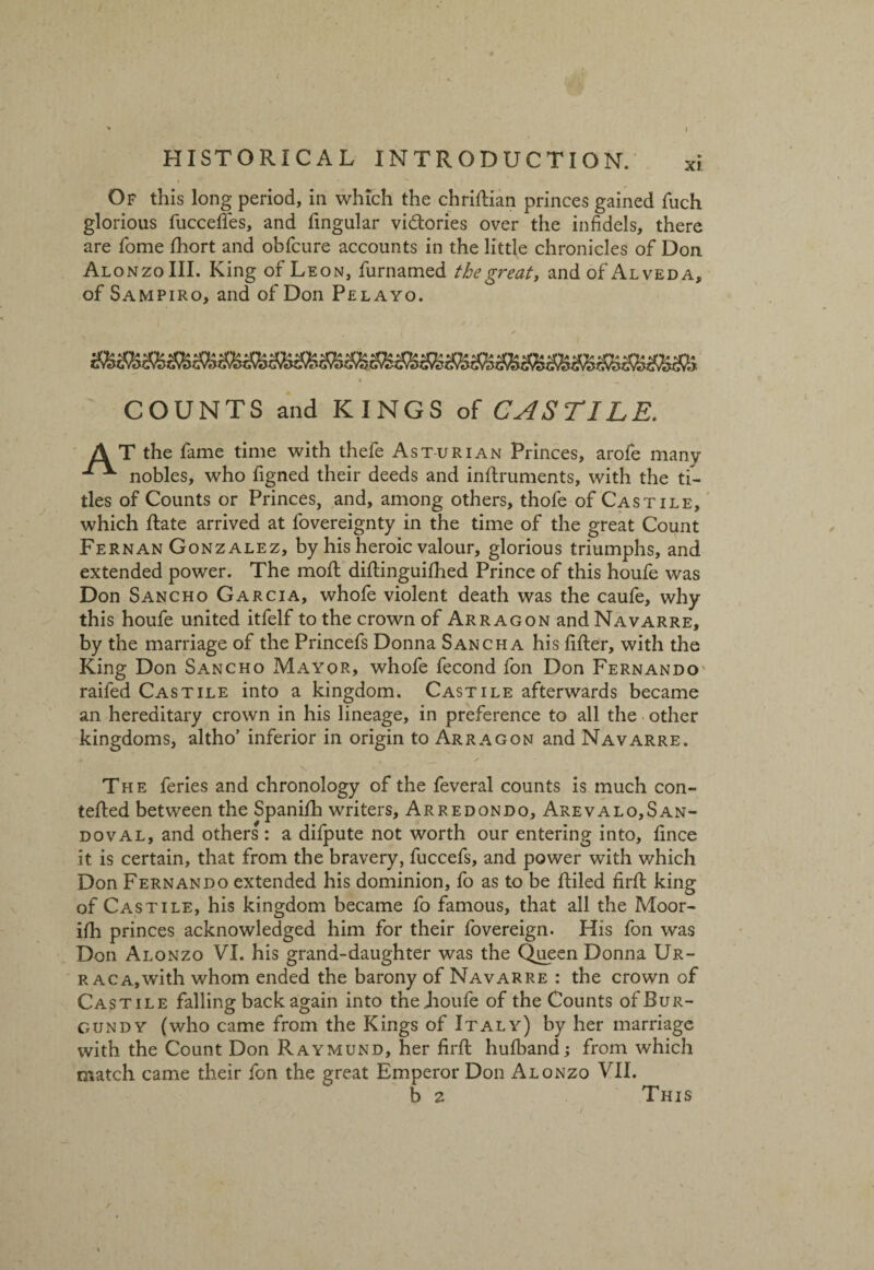 Of this long period, in which the chriftian princes gained fuch glorious fuccefies, and Angular victories over the infidels, there are Tome fhort and obfcure accounts in the little chronicles of Don Alonzo III. King of Leon, furnamed the great, and of Alveda, of Sampiro, and of Don Pelayo. COUNTS and KINGS of CASTILE. AT the fame time with thefe Asturian Princes, arofe many nobles, who figned their deeds and inftruments, with the ti¬ tles of Counts or Princes, and, among others, thofe of Castile, which Rate arrived at fovereignty in the time of the great Count Fernan Gonzalez, by his heroic valour, glorious triumphs, and extended power. The moil diftinguifhed Prince of this houfe was Don Sancho Garcia, whofe violent death was the caufe, why this houfe united itfelf to the crown of Arr agon and Navarre, by the marriage of the Princefs Donna Sancha his After, with the King Don Sancho Mayor, whofe fecond fon Don Fernando railed Castile into a kingdom. Castile afterwards became an hereditary crown in his lineage, in preference to all the other kingdoms, altho’ inferior in origin to Arragon and Navarre. The feries and chronology of the feveral counts is much con- tefted between the Spanifti writers, Arredondo, Arevalo,San- doval, and others: a difpute not worth our entering into, Ance it is certain, that from the bravery, fuccefs, and power with which Don Fernando extended his dominion, fo as to be ftiled firft king of Castile, his kingdom became fo famous, that all the Moor- ifh princes acknowledged him for their fovereign. His fon was Don Alonzo VI. his grand-daughter was the Queen Donna Ur- r ac a,with whom ended the barony of Navarre : the crown of Castile falling back again into theLoufe of the Counts of Bur¬ gundy (who came from the Kings of Italy) by her marriage with the Count Don Raymund, her firft hulband; from which match came their fon the great Emperor Don Alonzo VII. b 2 This