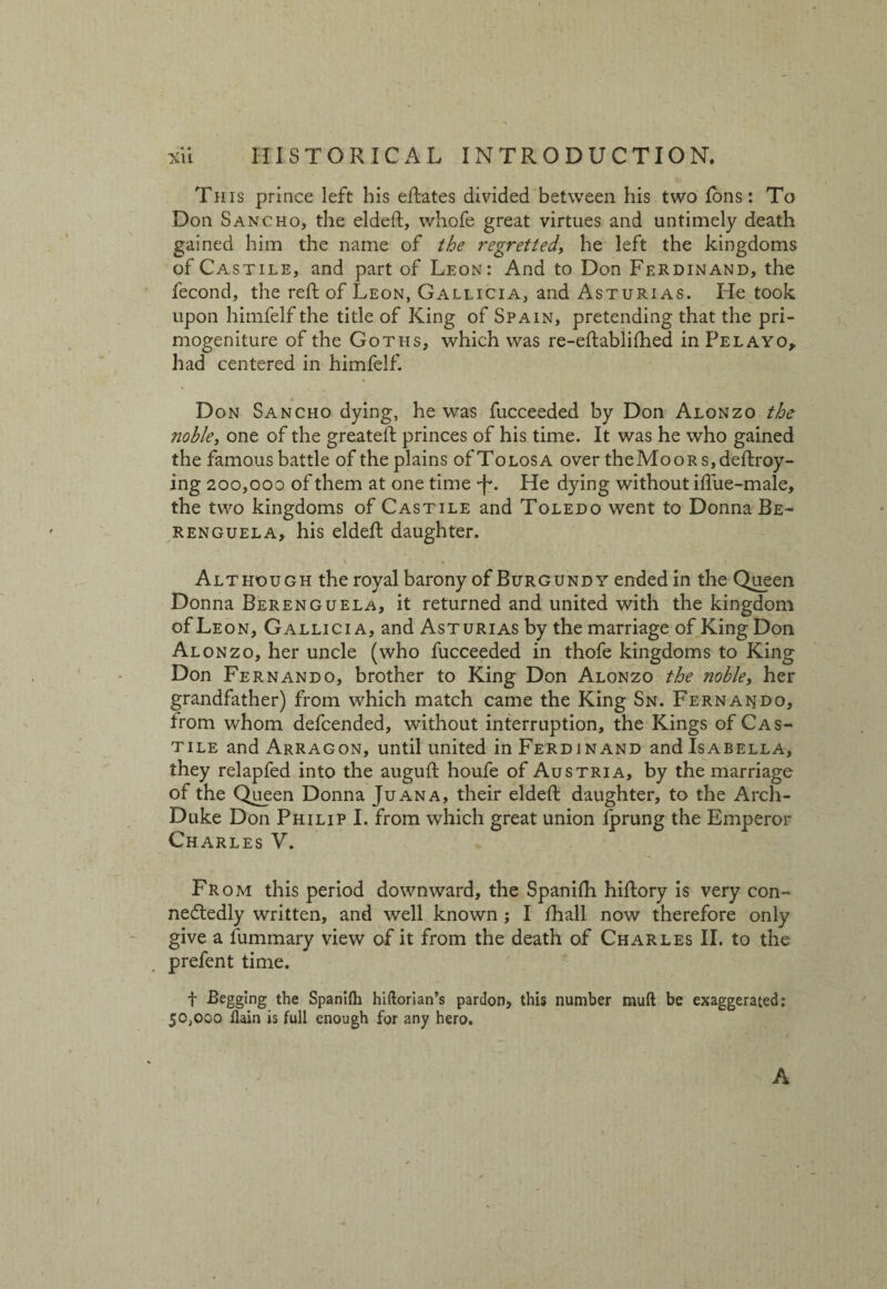 This prince left his eftates divided between his two Ions: To Don Sancho, the eldeft, whofe great virtues and untimely death gained him the name of the regretted, he left the kingdoms of Castile, and part of Leon: And to Don Ferdinand, the fecond, the reft of Leon, Gallicia, and Asturias. He took upon himfelf the title of King of Spain, pretending that the pri¬ mogeniture of the Goths, which was re-eftablifhed in Pelayo, had centered in himfelf. % Don Sancho dying, he was fucceeded by Don Alonzo the noble, one of the greateft princes of his time. It was he who gained the famous battle of the plains ofToLosA over theMooRs,deftroy- ing 200,000 of them at one time •f*. He dying without iftue-male, the two kingdoms of Castile and Toledo went to Donna Be- renguela, his eldeft daughter. \ Although the royal barony of Burgundy ended in the Queen Donna Berenguela, it returned and united with the kingdom of Leon, Gallicia, and Asturias by the marriage of King Don Alonzo, her uncle (who fucceeded in thofe kingdoms to King Don Fernando, brother to King Don Alonzo the noble, her grandfather) from which match came the King Sn. Fernando, from whom defcended, without interruption, the Kings of Cas¬ tile and Arragon, until united in Ferdinand and Isabella, they relapfed into the auguft houfe of Austria, by the marriage of the Queen Donna Juana, their eldeft daughter, to the Arch- Duke Don Philip I. from which great union fprung the Emperor Charles V. From this period downward, the Spanifh hiftory is very con¬ nectedly written, and well known ; I fhall now therefore only give a fummary view of it from the death of Charles II. to the prefent time. t Begging the Spanifh hiftorian’s pardon, this number muft be exaggerated: 50,000 flain is full enough for any hero. A /