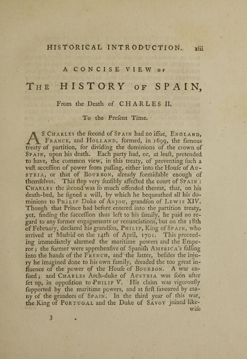\ HISTORICAL INTRODUCTION. xiii A CONCISE VIEW of The HISTORY of SPAIN, From the Death of C H A R L E S II. To the Prefent Time. ♦ AS Charles the fecond of Spain hadnoiffue, England, France, and Holland, formed, in 1699, the famous treaty of partition, for dividing the dominions of the crown of Spain, upon his death. Each party had, or, at lead:, pretended to have, the common view, in this treaty, of preventing fuch a vaft acceflion of power from palling, either into the Houfe of Au¬ stria, or that of Bourbon, already formidable enough of themfelves. This ftep very fenfibly affedled the court of Spain : Charles the fecond was fo much offended thereat, that, on his death-bed, he ligned a will, by which he bequeathed all his do¬ minions to Philip Duke of Anjou, grandfon of Lewis XIV. Though that Prince had before entered into the partition treaty, yet, finding the fucceffion thus left to his family, he paid no re¬ gard to any former engagements or renunciations, but on the 18th of February, declared his grandfon, Philip, King of Spain, who arrived at Madrid on the 14th of April, 1701. This proceed¬ ing immediately alarmed the maritime powers and the Empe¬ ror ; the former were apprehenfive of Spanifh America’s falling into the hands of the French, and the latter, befides the inju¬ ry he imagined done to his own family, dreaded the too great in¬ fluence of the power of the Houfe of Bourbon. A war en- fued; and Charles Arch-duke of Austria was fodn after fet up, in oppofition to Philip V. His claim was vigorously fupported by the maritime powers, and at firfl favoured by ma¬ ny of the grandees of Spain. In the third year of this war, the King of Portugal and the Duke of Savoy joined like- wile 3