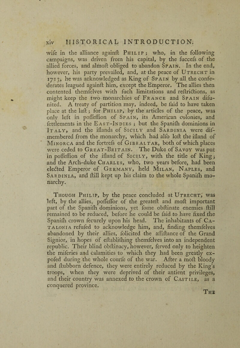 wife in the alliance againft Philip; who, in the following campaigns, was driven from his capital, by the fuccefs of the allied forces, and almoft obliged to abandon Spain. In the end, however, his party prevailed, and, at the peace of Utrecht in 1713, he was acknowledged as King of Spain by all the confe¬ derates leagued againft him, except the Emperor. The allies then contented themfelves with fuch limitations and reftridtions, as might keep the two monarchies of France and Spain difu- nited. A treaty of partition may, indeed, be faid to have taken place at the laft; for Philip, by the articles of the peace, was only left in poffeflion of Spain, its American colonies, and fettlements in the East-Indies ; but the Spanifh dominions in Italy, and the iflands of Sicily and Sardinia were dif- membered from the monarchy, which had alfo loft the ifland of Minorca and the fortrefs of Gibraltar, both of which places were ceded to Great-Britain. The Duke of Savoy was put in poffeflion of the ifland of Sicily, with the title of King; and the Arch-duke Charles, who, two years before, had been eledted Emperor of Germany, held Milan, Naples, and Sardinia, and ftill kept up his claim to the whole Spanifh mo¬ narchy. Though Philip, by the peace concluded at Utrecht, was left, by the allies, poflfeflor of the greateft and moft important part of the Spanifh dominions, yet fome obftinate enemies ftill remained to be reduced, before he could be faid to have fixed the Spanifli crown fecurely upon his head. The inhabitants of Ca¬ talonia refufed to acknowledge him, and, finding themfelves abandoned by their allies, folicited the afliftance of the Grand Signior, in hopes of eftablifhing themfelves into an independent republic. Their blind obftinacy, however, ferved only to heighten the miferies and calamities to which they had been greatly ex- pofed during the whole courfe of the war. After a moft bloody and ftubborn defence, they were entirely reduced by the King’s troops, when they were deprived of their antient privileges, and their country was annexed to the crown of Castile, as a conquered province. The