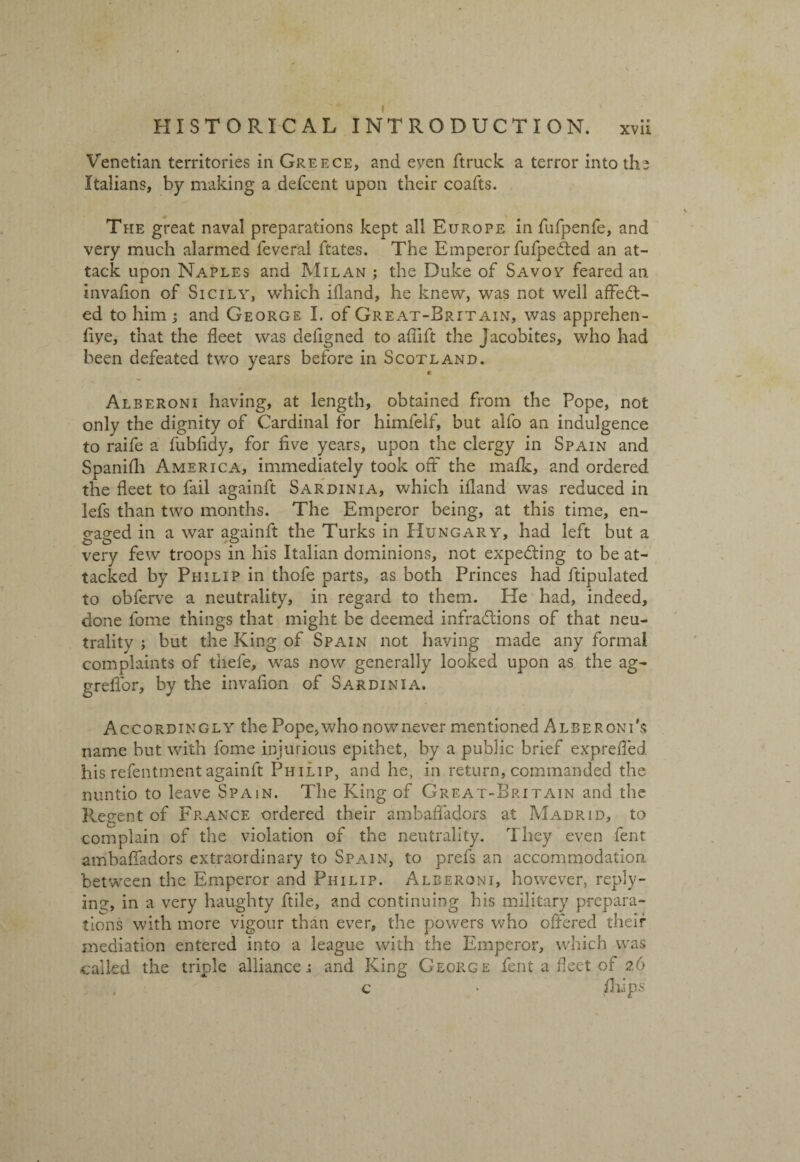 Venetian territories in Greece, and even ftruck a terror into ths Italians, by making a defcent upon their coafts. The great naval preparations kept all Europe in fufpenfe, and very much alarmed feveral ftates. The Emperor fufpedted an at¬ tack upon Naples and Milan ; the Duke of Savoy feared an invaflon of Sicily, which ifland, he knew, was not well affect¬ ed to him; and George I. of Great-Brttain, was apprehen- fiye, that the fleet was deflgned to aflift the Jacobites, who had been defeated two years before in Scotland. * Alberoni having, at length, obtained from the Pope, not only the dignity of Cardinal for himfelf, but alfo an indulgence to raife a fubfidy, for five years, upon the clergy in Spain and Spanifli America, immediately took off the mafic, and ordered the fleet to fail againft Sardinia, which ifland was reduced in lefs than two months. The Emperor being, at this time, en¬ gaged in a war againft the Turks in Hungary, had left but a very few troops in his Italian dominions, not expecting to be at¬ tacked by Philip in thofe parts, as both Princes had ftipulated to obferve a neutrality, in regard to them. He had, indeed, done fome things that might be deemed infractions of that neu¬ trality ; but the King of Spain not having made any formal complaints of thefe, was now generally looked upon as the ag- grefibr, by the invafion of Sardinia. Accordingly the Pope,who nownever mentioned Alberoni’s name but with fome injurious epithet, by a public brief exprefled his refentment againft Philip, and he, in return, commanded the nuntio to leave Spain. The King of Great-Britain and the Regent of France ordered their ambafiadors at Madrid, to complain of the violation of the neutrality. They even fent ambafiadors extraordinary to Spain, to prefs an accommodation between the Emperor and Philip. Alberoni, however, reply¬ ing, in a very haughty ftile, and continuing bis military prepara¬ tions with more vigour than ever, the powers who offered their mediation entered into a league with the Emperor, which was called the triple alliance r and King George fent a fleet of 26 c • /hips