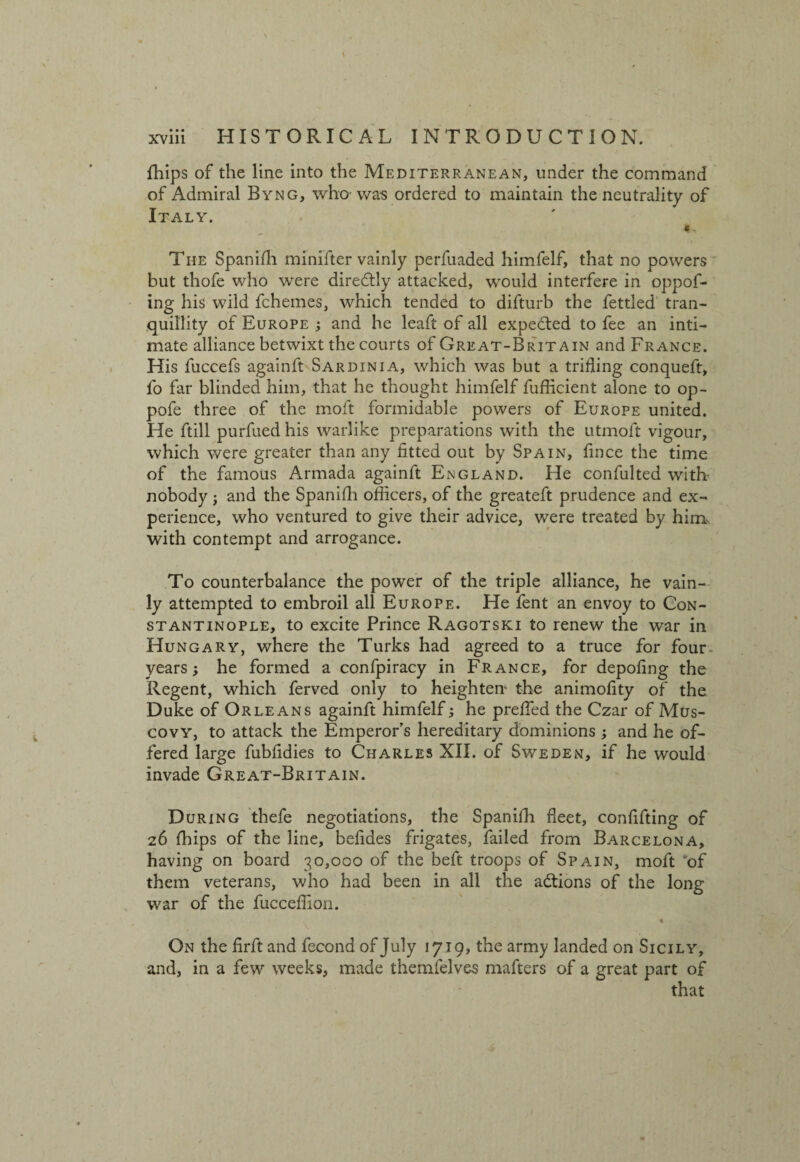 fhips of the line into the Mediterranean, under the command of Admiral Byng, who was ordered to maintain the neutrality of Italy. The Spanifh minifter vainly perfuaded himfelf, that no powers but thofe who were diredtly attacked, would interfere in oppof- ing his wild fchemes, which tended to difturb the fettled tran¬ quillity of Europe ; and he leaft of all expected to fee an inti¬ mate alliance betwixt the courts of Great-Brit a in and France. His fuccefs againft Sardinia, which was but a trifling conqueft, fo far blinded him, that he thought himfelf fuflicient alone to op- pofe three of the molt formidable powers of Europe united. He ftill purfued his warlike preparations with the utmoft vigour, which were greater than any fitted out by Spain, fince the time of the famous Armada againft England. He confulted with nobody j and the Spanifh officers, of the greateft prudence and ex¬ perience, who ventured to give their advice, were treated by him with contempt and arrogance. To counterbalance the power of the triple alliance, he vain¬ ly attempted to embroil all Europe. He fent an envoy to Con¬ stantinople, to excite Prince Ragotski to renew the war in Hungary, where the Turks had agreed to a truce for four years; he formed a confpiracy in France, for depofing the Regent, which ferved only to heighten- the animofity of the Duke of Orleans againft himfelf; he prefled the Czar of Mus¬ covy, to attack the Emperor’s hereditary dominions ; and he of¬ fered large fubfidies to Charles XII. of Sweden, if he would invade Great-Britain. During thefe negotiations, the Spanilh fleet, confifting of z6 (hips of the line, befides frigates, failed from Barcelona, having on board 30,000 of the beft troops of Spain, moft of them veterans, who had been in all the actions of the long war of the fucceflion. « On the firft and fecond of July 1719, the army landed on Sicily, and, in a few weeks, made themfelves mafters of a great part of that