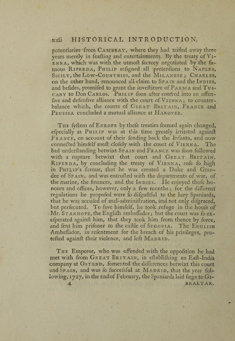 potentiarie9 from Cambray, where they had trifled away three years merely in feafting and entertainments. By the treaty of Vi¬ enna, which was with the utmoA fecrecy negotiated by-the fa¬ mous Riperda, Philip reflgned all pretenfions to Naples, Sicily, the Low-Countries, and the Milanese ; Charles, on the other hand, renounced all claim to Spain and the Indies, and befldes, promifed to grant the inveftiture of Parma and Tus¬ cany to Don Carlos. Philip foon after entered into an offen- flve and defenfive alliance with the court of Vienna; to counter¬ balance which, the courts of Great Britain, France and Prussia concluded a mutual alliance at Hanover. i The fyflem of Europe by thefe treaties feemed again changed, efpecially as Philip was at this time greatly irritated againA France, on account of their fending back the Infanta, and now connected himfelf moft clofely with the court of Vienna. The bad underAanding betwixt Spain and France was foon followed with a rupture betwixt that court and Great Britain. Riperda, by concluding the treaty of Vienna, rofe fo high in Philip’s favour, that he was created a Duke and Gran¬ dee of Spain, and was entruAed with the departments of war, of the marine, the Anances, and the Indies. He enjoyed thofe ho¬ nours and oflices, however, only a few months; for the different regulations he propofed were fo difguAful to the lazy Spaniards, that he was accufed of mal-adminiAration, and not only difgraced, but perfecuted. To fave himfelf, he took refuge in the houfe of Mr. St anhope, the Englifli ambaflador; but the court was fo ex- afperated againA him, that they took him from thence by force, and fent him prifoner to the caAie of Segovia. The English Ambaflador, in refentment for the breach of his privileges, pro- teAed againA their violence, and left Madrid. The Emperor, who was offended with the oppofition he had met with from Great Britain, in eAablhhing an EaA-India company at Os tend, fomented the differences betwixt this court and Spain, and was fo fuccefsful at Madrid, that the year fol¬ lowing, 1727, in the .end of February, the Spaniards laid fiege io Gi- .4 BRALTAR.