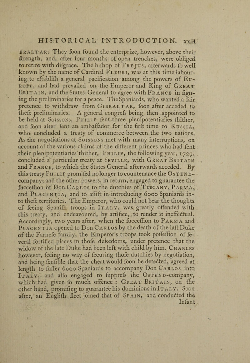 braltar; They foon found the enterprize, however, above their Itrength, and, after four months of open trenches, were obliged to retire with difgrace. The bifhop of Frejus, afterwards fo well known by the name of Cardinal Fleuri, was at this time labour¬ ing to effablifh a general pacification among the powers of Eu¬ rope, and had prevailed on the Emperor and King of Great Britain, and the States-General to agree with France in fign- ing the preliminaries for a peace. TheSpaniards, who wanted a fair pretence to withdraw from Gibraltar, foon after acceded to thefe preliminaries. A general congrefs being then appointed to be held at Soissons, Philip lent three plenipotentiaries thither, and foon after fent an ambaffador for the firfl time to Russia, who concluded a treaty of commerce between the two nations. As the negotiations at Soissons met with many interruptions, on account of the various claims of the different princes who had fent their plenipotentiaries thither, Philip, the following year, 1729, concluded a'particular treaty at Seville, with Great Britain and France, to which the States General afterwards acceded. By this treaty Philip promifed nolonger to countenance the Ostend- company; and the other powers, in return, engaged to guarantee the fucceffion of Don Carlos to the dutchies of Tuscany, Parma, and Placi ntia, and to affift: in introducing 6000 Spaniards in¬ to thefe territories. The Emperor, who could not bear the thoughts of feeing Spanifh troops in Italy, was greatly offended with this treaty, and endeavoured, by artifice, .to render it ineffectual. Accordingly, two years after, when the fucceffion to Parma and Placentia opened to Don Carlos by the death of the laft Duke of the Farnefe family, the Emperor’s troops took poffeffion of fe- veral fortified places in thofe dukedoms, under pretence that the widow of the late Duke had been left with child by him. Charles however, feeing no way of fecuring thofe dutchies by negotiation, and being fenfible that the cheat would foon be detected, agreed at length to fuffer 6000 Spaniards to accompany Don Carlos into Italy, and alfo engaged to fupprefs the OsTEND-company, W'hich had given fo much offence : Great Britain, on the other hand, promifing to guarantee his dominions in It al y. Soon after, an Englifh fleet joined that of Spain, and conducted the Infant „ •A «