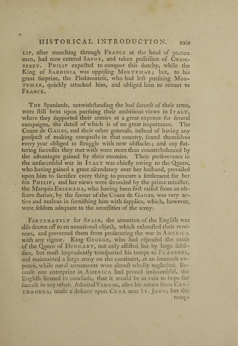 XXxX lip, after marching through France at the head of 30,000 men, had now entered Savoy, and taken poffeffion of Cham- berry. Philip expedted to conquer this dutchy, while the King of Sardinia was oppofmg Montemar; but, to his great furprize, the Piedmontefe, who had left purfuing Mon- temar, quickly attacked him, and obliged him to retreat to France. The Spaniards, notwithstanding the bad fuccefs of their arms, were ftill bent upon purfuing their ambitious views in Italy, where they Supported their armies at a great expence for feveral campaigns, the detail of which is of no great importance. The Count de Gages, and their other generals, inSSead of having any profpedt of making conqueSts in that country, found themlelves every year obliged to Struggle with new obstacles; and any flat¬ tering lucceiTes they met with were more than counterbalanced by the advantages gained by their enemies. Their perfeverance in the unfuccefsful war in Italy was chiefly owing to the Queen, who having gained a great afcendancy over her huSband, prevailed upon him to facrifice every thing to procure a fettlement for her Son Philip ; and her views were feconded by the prime minister, the Marquis Ensenada, who having been SirSt railed from an ob~ fcure Station, by the favour of the Count de Gages, was very ac¬ tive and zealous in furnishing him with fupplies, which, however, were feldom adequate to the neceSIities of the army. Fortunately for Spain, the attention of the English was alfo drawn off to an unnational objedt, which exhausted their reve¬ nues, and prevented them from profecuting the war in America with any vigour. King George, who had efpoufed the caufe of the Queen of Hungary, not only afliSted her by large fubfi- dies, but moft imprudently tranfported his troops to Flanders, and maintained a large army on the continent, at an immenfe ex¬ pence, while naval armaments were almoft wholly negledted. Bc- caufe one enterprize in America had proved unfuccefsful, the English feemed to conclude, that it would be in vain to hope for fuccefs in any other. Admiral Vernon, after his return from Car- thagena, made adefcent upon Cuba near St. Jago; but the.