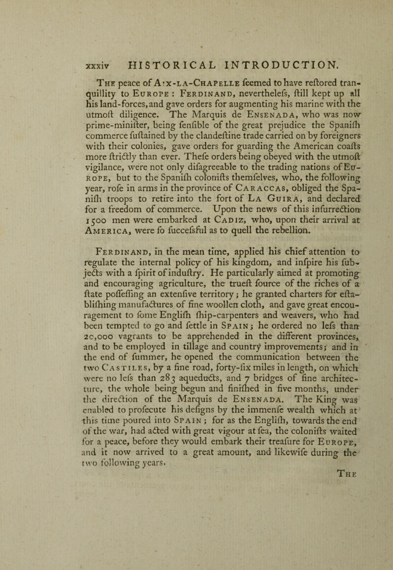 The peace of Atx-la-Chapelle feemed to have reftored tran¬ quillity to Europe : Ferdinand, neverthelefs, ftill kept up all his land-forces, and gave orders for augmenting his marine with the utmoft diligence. The Marquis de Ensenada, who was now prime-minifter, being fenfible of the great prejudice the Spanifh commerce fuftained by the clandeftine trade carried on by foreigners with their colonies, gave orders for guarding the American coafts more ftriCtly than ever. Thefe orders being obeyed with the utmoft vigilance, were not only difagreeable to the trading nations of Eu¬ rope, but to the Spanifh colonifts themfelves, who, the following year, rofe in arms in theprovince of Caraccas, obliged the Spa¬ nifh troops to retire into the fort of La Guira, and declared for a freedom of commerce. Upon the news of this infurreCtion 1500 men were embarked at Cadiz, who, upon their arrival at America, were fo fuecefsful as to quell the rebellion. Ferdinand, in the mean time, applied his chief attention to regulate the internal policy of his kingdom, and infpire his fub- jeCts with a fpirit of induftry. He particularly aimed at promoting and encouraging agriculture, the trueft fource of the riches of a ftate poffeffing an extenfive territory; he granted charters for efta- blifhing manufactures of fine woollen cloth, and gave great encou¬ ragement to lome Englifh fhip-carpenters and weavers, who had been tempted to go and fettle in Spain ; he ordered no lefs than 20,000 vagrants to be apprehended in the different provinces, and to be employed in tillage and country improvements; and in the end of fummer, he opened the communication between the two Castiles, by a fine road, forty-lix miles in length, on which were no lefs than 283 aqueduCts, and 7 bridges of fine architec¬ ture, the whole being begun and finifhed in five months, under the direction of the Marquis de Ensenada. The King was enabled to profecute his defigns by the immenfe wealth which at this time poured into Spain ; for as the Englifh, towards the end of the war, had aCted with great vigour atfea, the colonifts waited for a peace, before they would embark their treafure for Europe, and it now arrived to a great amount, and likewife during the two following years.