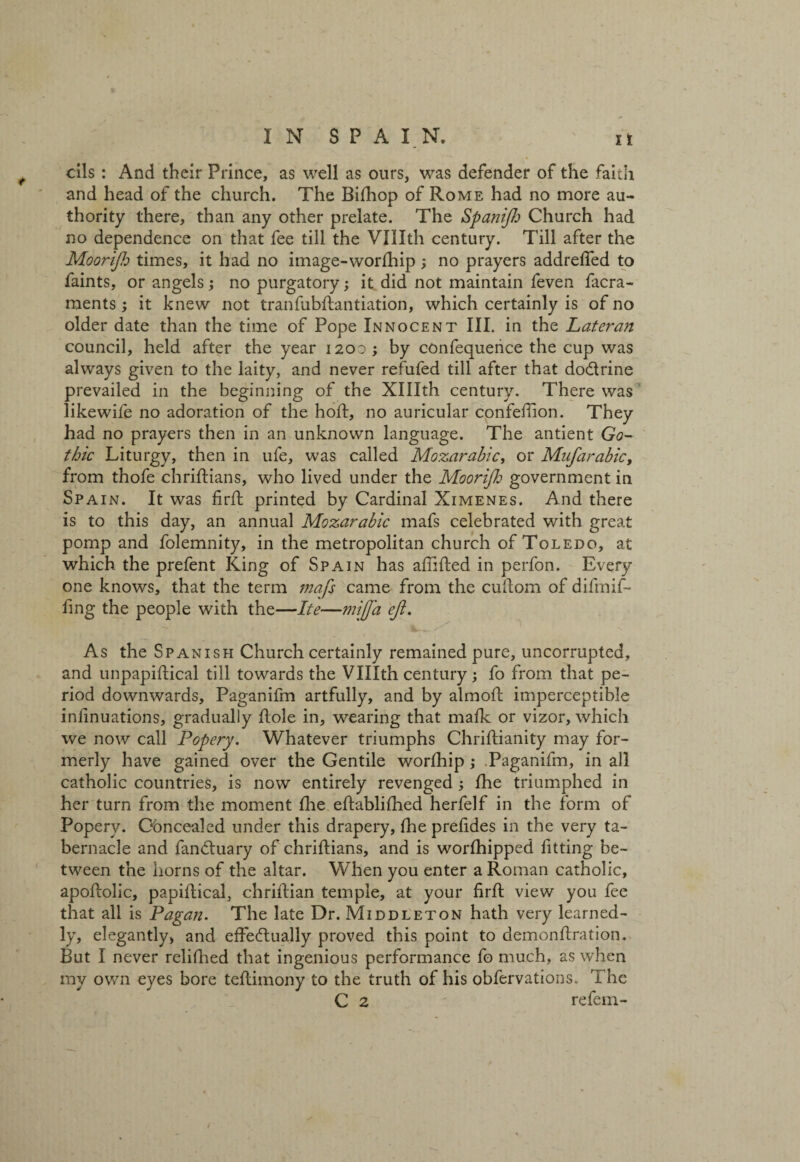 oils : And their Prince, as well as ours, was defender of the faith and head of the church. The Bifhop of Rome had no more au¬ thority there, than any other prelate. The Spanijh Church had no dependence on that fee till the Vlllth century. Till after the Moortjh times, it had no image-worfhip; no prayers addrefled to faints, or angels; no purgatory; it did not maintain feven facra- ments; it knew not tranfubftantiation, which certainly is of no older date than the time of Pope Innocent III. in the Lateran council, held after the year 1200 ; by confequence the cup was always given to the laity, and never refufed till after that do&rine prevailed in the beginning of the Xlllth century. There was likewife no adoration of the hoft, no auricular confeffion. They had no prayers then in an unknown language. The antient Go¬ thic Liturgy, then in ufe, was called Mozarabic, or Mufarabic, from thofe chriftians, who lived under the Moorijh government in Spain. It was firft printed by Cardinal Ximenes. And there is to this day, an annual Mozarabic mafs celebrated with great pomp and folemnity, in the metropolitan church of Toledo, at which the prefent King of Spain has afiifted in perfon. Every one knows, that the term mafs came from the cullom of difmif- ling the people with the—Ite—mi fa ef. As the Spanish Church certainly remained pure, uncorrupted, and unpapiftical till towards the Vlllth century 3 fo from that pe¬ riod downwards, Paganifm artfully, and by almoft imperceptible inlinuations, gradually dole in, wearing that mafk or vizor, which we now call Popery. Whatever triumphs Chriftianity may for¬ merly have gained over the Gentile worfhip 3 Paganifm, in all catholic countries, is now entirely revenged 3 fhe triumphed in her turn from the moment fhe eftablifhed herfelf in the form of Popery. Obncealed under this drapery, fhe prefides in the very ta¬ bernacle and fandtuary of chriftians, and is worfhipped fitting be¬ tween the horns of the altar. When you enter a Roman catholic, apoftolic, papiftical, chriftian temple, at your firft view you fee that all is Pagan. The late Dr. Middleton hath very learned¬ ly, elegantly, and effedtually proved this point to demonftration. But I never relifhed that ingenious performance fo much, as when my own eyes bore teftimony to the truth of his obfervations. The C 2 refem-