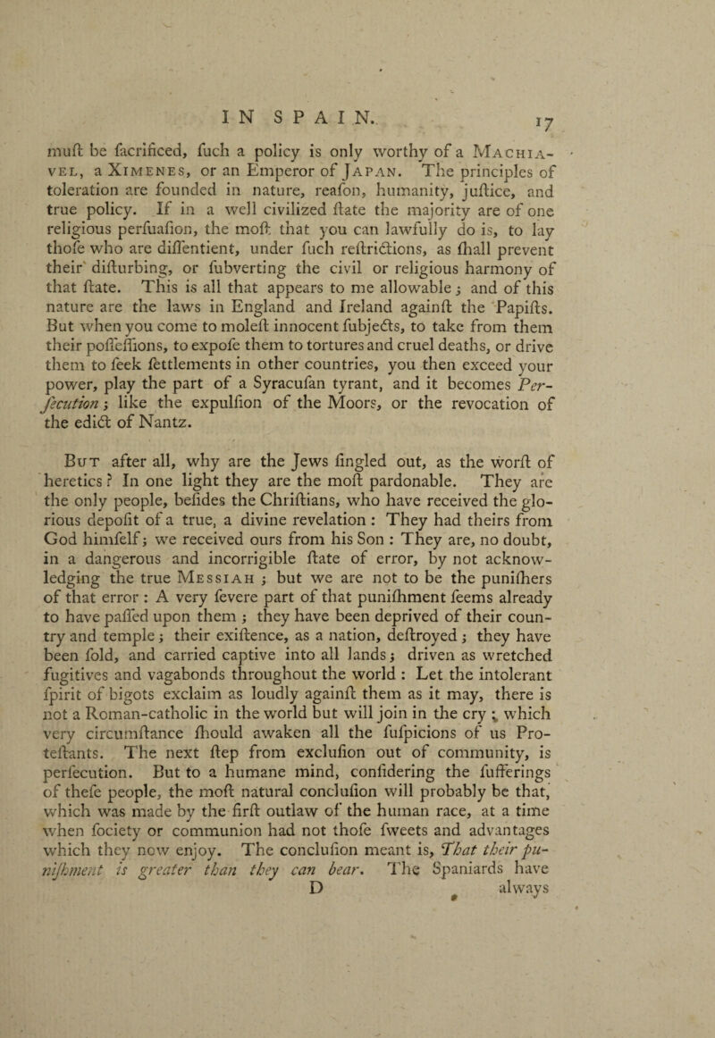 *7 mutt be facrinced, fuch a policy is only worthy of a Machia- vel, a Ximenes, or an Emperor of Japan. The principles of toleration are founded in nature, reafon, humanity, juflice, and true policy. If in a well civilized flate the majority are of one religious perfuafion, the mofl that you can lawfully do is, to lay thofe who are diffentient, under fuch reflriclions, as fhall prevent their diflurbing, or fubverting the civil or religious harmony of that flate. This is all that appears to me allowable s and of this nature are the laws in England and Ireland againfl the Papifls. But when you come to molefl innocent fubjedls, to take from them their poflehions, to expofe them to tortures and cruel deaths, or drive them to feek fettlements in other countries, you then exceed your power, play the part of a Syracufan tyrant, and it becomes Per- /edition; like the expulfion of the Moors, or the revocation of the edi& of Nantz. But after all, why are the Jews fingled out, as the worfl of heretics ? In one light they are the moll pardonable. They are the only people, befides the Chriflians, who have received the glo¬ rious depolit of a true, a divine revelation : They had theirs from God himfelf; we received ours from his Son : They are, no doubt, in a dangerous and incorrigible flate of error, by not acknow¬ ledging the true Messiah ; but we are not to be the punifhers of that error : A very fevere part of that punifhment feems already to have paffed upon them ; they have been deprived of their coun¬ try and temple; their exiflence, as a nation, deflroyed; they have been fold, and carried captive into all lands driven as wretched fugitives and vagabonds throughout the world : Let the intolerant fpirit of bigots exclaim as loudly againfl them as it may, there is not a Roman-catholic in the world but will join in the cry ; which very circumflance fhould awaken all the fufpicions of us Pro- teflants. The next flep from exclufion out of community, is perfecution. But to a humane mind, conlidering the fufferings of thefe people, the mofl natural conclufion will probably be that, which was made by the firfl outlaw of the human race, at a time when fociety or communion had not thofe fweets and advantages which they now enjoy. The conclufion meant is, Phat their pu- nifhment is greater than they can bear. The Spaniards have D always 0