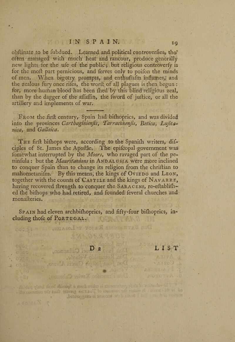 J9 obdinate to be fubdued. Learned and political controverfies, tho’ often managed with much heat and rancour, produce generally new lights for the ufe of the public; but religious controverfy is for the moil; part pernicious, and ferves only to poifon the minds of men. When bigotry prompts, and enthufiafm inflames, and the zealous fury once rifes, the word: of all plagues is then begun : for, more human blood has been died by this blind religious zeal, than by the dagger of the aflaflin, the fword of judice, or all the artillery and implements of war. From the.fird century, Spain had bidioprics, and was divided into the provinces Carthaginienjis, Tarraconenjis, Betica, Lufita- nica, and Gallaica. The fird; bidiops were, according to the Spanifh writers, dif- ciples of St. James the Apoftle. The epifcopal government was fomewhat interrupted by the Moors, who ravaged part of the pe- ninfula : but the Mauritanians in Andalusia were more inclined to conquer Spain than to change its religion from the chridian to mahometanifm. By this means, the kings of Oviedo and Leon, together with the counts of Castile and the kings of Navarre, having recovered drength to conquer the Saracens, re-edablidi- ed the bidiops who had retired, and founded feveral churches and monaderies. Spain had eleven archbidioprics, and fifty-four bidioprics, in¬ cluding thofe of Portugal. D 2 LIST i J * r t f ' iT f ,uf • ' - S' * ' '/ * * ' * ■ o