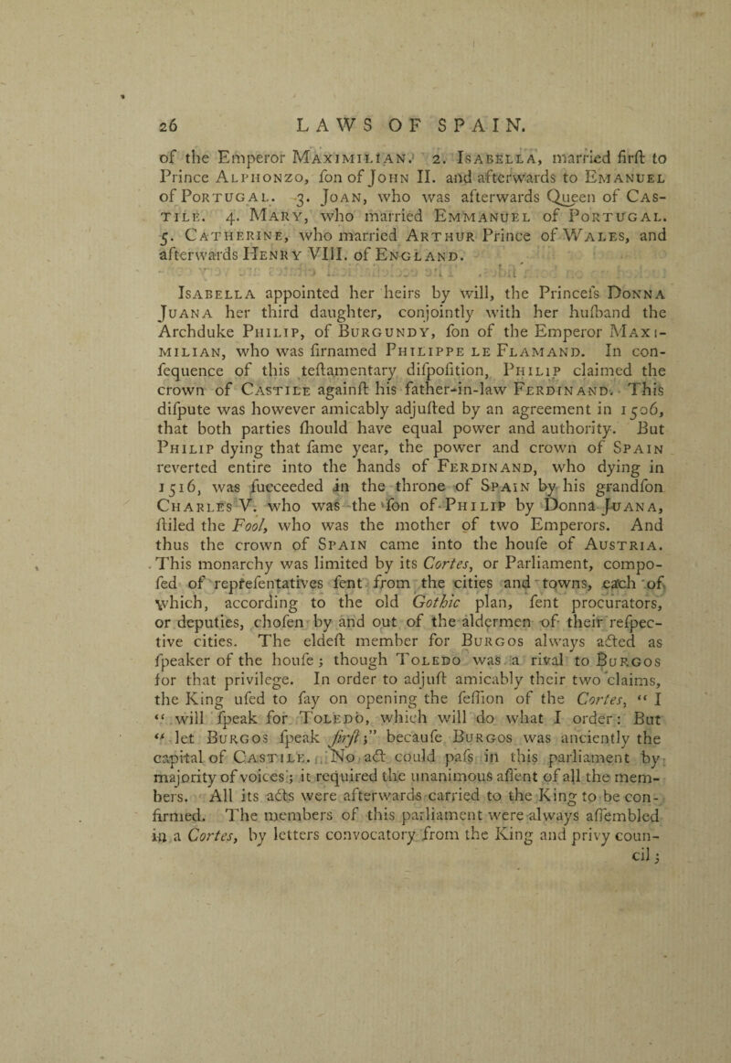 of the Emperor Maximilian. 2. Isabella, married firft to Prince Alphonzq, fonof John II. and afterwards to Emanuel of Portug al. 3. Joan, who was afterwards Queen of Cas¬ tile. 4. Mary, who married Emmanuel of Portugal. 5. Catherine, who married Arthur Prince of Wales, and afterwards Henry VIII. of England. ...1 . t 1 ; -r 1 • t 1 i * 1. j l^ w* -/ i -1 .1. i. . I , j L . J Isabella appointed her heirs by will, the Princeis Donna Juana her third daughter, conjointly with her hufband the Archduke Philip, of Burgundy, fon of the Emperor Maxi¬ milian, who was firnamed Philippe le Flamand. In con- fequence of this teftamentary difpofition, Philip claimed the crown of Castile againft his father-in-law Ferdinand. This difpute was however amicably adjulied by an agreement in 1506, that both parties fhould have equal power and authority. But Philip dying that fame year, the power and crown of Spain reverted entire into the hands of Ferdinand, who dying in 1516, was fucceeded in the throne of Spain by his grandfon Charles V. who was the Ton oTPhilip by Donna Juana, fliled the Fool, who was the mother of two Emperors. And thus the crown of Spain came into the houfe of Austria. . This monarchy was limited by its Cortes, or Parliament, compo- fed of repfefentatives fent from the cities and towns, each of \vhieh, according to the old Gothic plan, fent procurators, or deputies, cho.fen by and out of the aldermen of their refpec- tive cities. The elded; member for Burgos always a-dted as fpeaker of the houfe; though Toledo was a rival to Burgos for that privilege. In order to adjuft amicably their two claims, the King ufed to fay on opening the feffion of the Cortes, “ I “ will fpeak for Toledo, which will do what I order: But “ let Burgos fpeak firftC becaufe Burgos was anciently the capital of Castile. No adt could pafs in this parliament by majority of voices; it required the unanimous afient of all the mem¬ bers. All its adfs were afterwards carried to the King to be con¬ firmed. The members of this parliament were always afiembled in a Cortes, by letters convocatory from the King and privy coun¬ cil ;