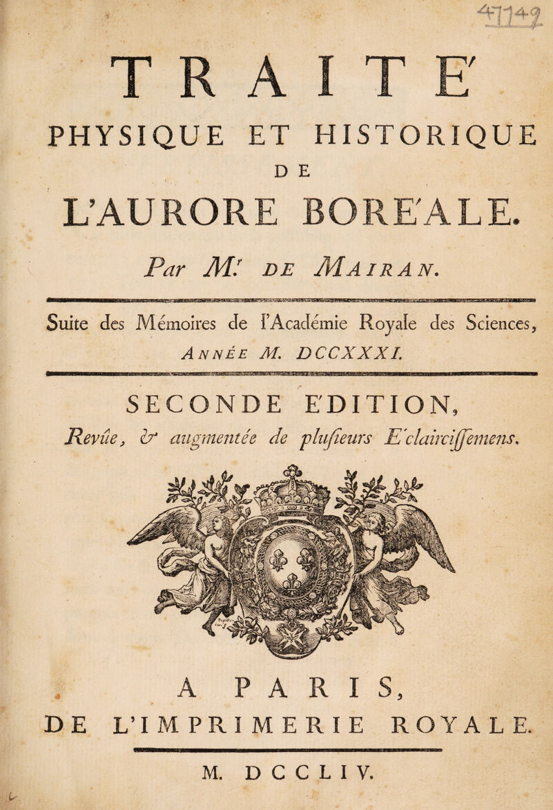 A~1 i 4- 9 PHYSIQUE ET HISTORIQUE D E L’AURORE BOREALE. * * . .. • ’ < Mï de Mairan. Suite des Mémoires de î’Académie Royale des Sciences, Année M. DCCXXXI SECONDE EDITION, Revue, êy augmentée de plufteurs E claircijjemens. DE A PARIS, L’IMPRIMERIE ROYALE.