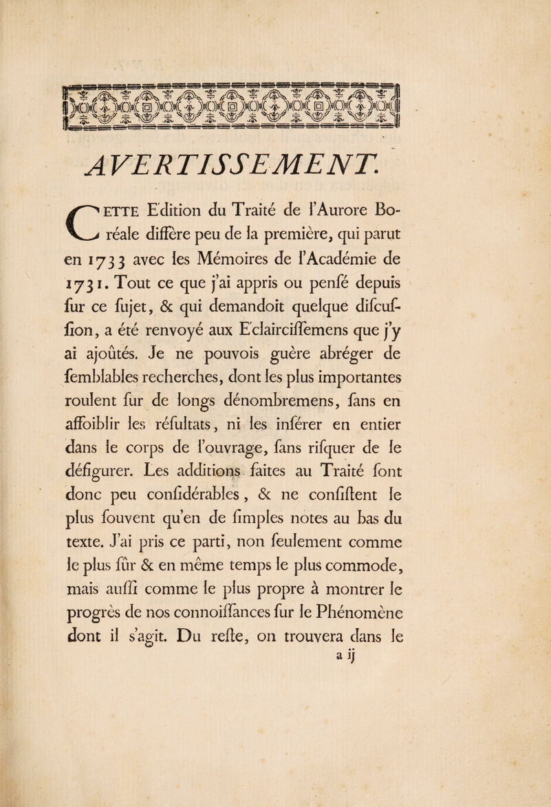 A VER TISSE ME NT. CETTE Edition du Traité de l’Aurore Bo¬ réale diffère peu de la première, qui parut en 1733 avec les Mémoires de l’Académie de 1731. Tout ce que j’ai appris ou penfé depuis fur ce fujet, & qui demandoit quelque difcuf- lion, a été renvoyé aux E clairciffemens que j’y ai ajoutés. Je ne pouvois guère abréger de fembiables recherches, dont les plus importantes roulent fur de longs dénombremens, fans en affaiblir les réfultats, ni les inférer en entier dans le corps de l’ouvrage, fans rifquer de le défigurer. Les additions faites au Traité font donc peu confîdérables, & ne confident le plus fouvent qu’en de fîmples notes au bas du texte. J’ai pris ce parti, non feulement comme le plus fûr & en même temps le plus commode, mais auffi comme le plus propre à montrer le progrès de nos connoiifances fur le Phénomène dont il s’agit. Du relie, on trouvera dans le • • alJ