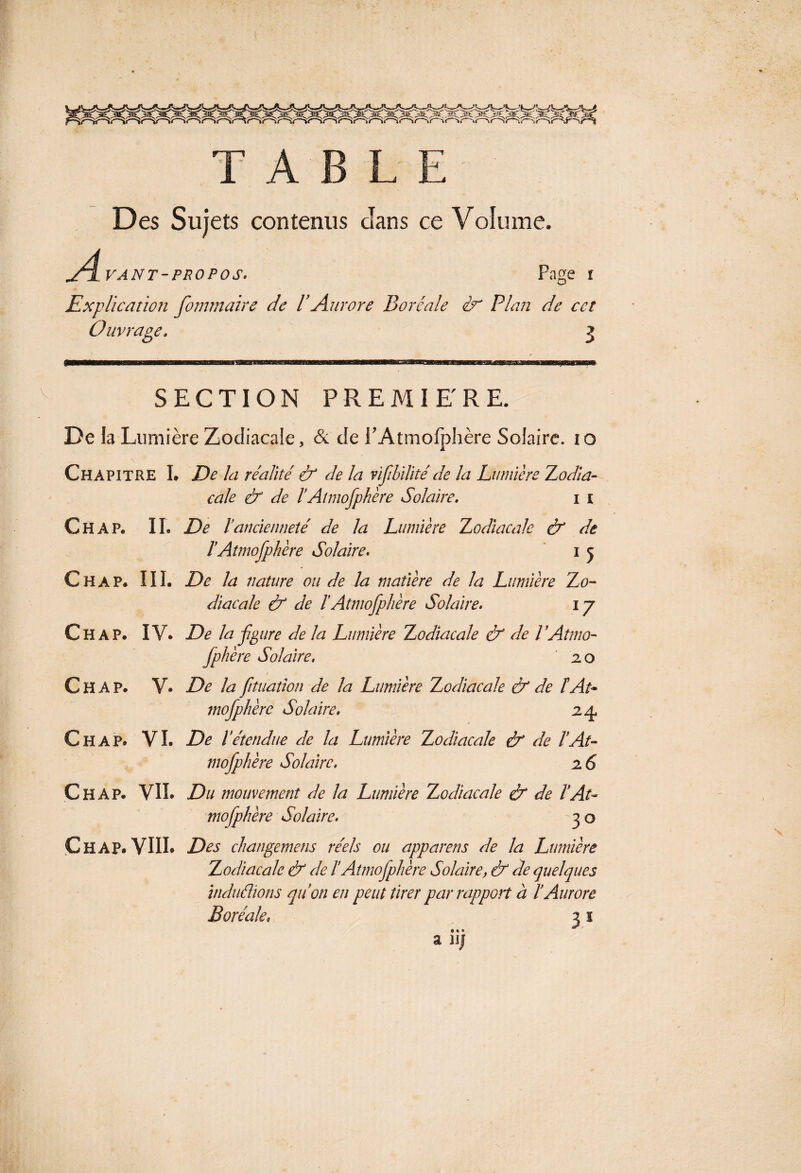 TABLE Des Sujets contenus Jans ce Volume. A VANT-PROPOS. Page î Explication fommaire de l’Aurore Boréale Plan de cet Ouvrage» 3 SECTION PREMIERE. De la Lumière Zodiacale, & de PAtmolphère Solaire. 10 Chapitre L De la réalité & de la vifibllité de la Lumière Zodla- cale & de lAtmofpliere Solaire. 1 t Ch AP. IL De Vancienneté de la Lumière Zodiacale & de ïAtmosphère Solaire. 1 5 Chap. III. De la nature ou de la matière de la Lumière Zo¬ diacale & de ïAtmofplière Solaire. ly Chap. IV. De la figure de la Lumière Zodiacale & de VAtmo- Jphère Solaire. 2.0 / Chap. V. De la fituation de la Lumière Zodiacale & de î At- mofiphère Solaire. 24, Chap. VI. De ï étendue de la Lumière Zodiacale & de l’At- mofiphère Solaire. 26 Chap. VIL Du mouvement de la Lumière Zodiacale & de T At¬ mosphère Solaire. 30 Chap. VIIL Des changemens réels ou apparens de la Lumière Zodiacale & de ïAtmofiphère Solaire, & de quelques induâions qu’on en peut tirer par rapport à l’Aurore Boréale, 3 1 • • ® a iij