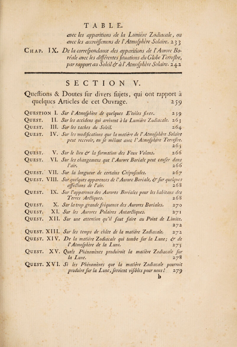 avec les apparitions de la Lumière Zodiacale, ou avec les accroiffemens de ïAtmofphère Solaire. 233 C H A P. IX. De la correfpondance des apparitions de ï Aurore Bo¬ réale avec les différentes fituatiotis du Globe Terrefire, par rapport au Soleil & à l’Atmofphère Solaire. 24.2 SECTION V. Queflions & Doutes fur divers fujets, qui ont rapport à quelques Articles de cet Ouvrage. * ijp ! Question I. Sur l’Atmofphère de quelques E'toiles fixes. 259 Qu EST. II. Sur les accidens qui arrivent a la Lumière Zodiacale. 263 Qu EST. III. Sur les taches du Soleil. 264 Quest. IV. Sur les modifications que la matière de F Atmofphère Solaire peut recevoir, en fe mêlant avec l*Atmofphère Terrejlre. 265 Qu EST. V. Sur le lieu df la formation des Feux Volans. 2 66 Quest. VI. Sur les changemens que F Aurore Boréale peut caufer dans F air. 2 6 G Qu EST. VII. Sur la longueur de certains Crépufcules. 2 6y Qu est. VIII. Sur quelques apparences de F Aurore Boréale, df fur quelques affe Fiions de F air. 2(58 Qu EST. IX. Sur F apparence des Aurores Boréales pour les habitans des Terres Ardiques. 268 Qu EST. X. Sur la trop grande fréquence des Aurores Boréales. 270 Qu EST. XI. Sur les Aurores Polaires Antardiques. 271 Qu EST. XII. Sur une attention qu'il faut faire au Point de Limite. 272 Qu EST. XIII. Sur les temps de chute de la matière Zodiacale. 272 Quest. XIV. De la matière Zodiacale qui tombe fur la Lune; d? de F Atmofphère de la Lune. 27 5 Qu EST. XV. Quels Phénomènes produirait la matière Zodiacale fur la Lune. 278 Qu EST. XVI. Si les Phénomènes que la matière Zodiacale pourvoit produire fur la Lune, feraient vfibles pour noust 27^