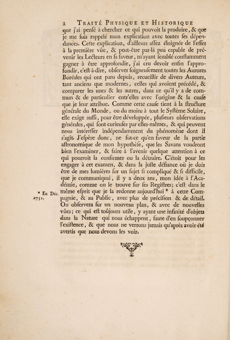 que j’ai penfé à chercher ce qui pouvoit la produire, & que je me fuis rappelé mon explication avec toutes fes dépen¬ dances. Cette explication, d’ailleurs affèz éloignée de ieffet à la première vue, & peut-être par-là peu capable de pré¬ venir les Leéteurs en fa faveur, m’ayant femblé conffaniment gagner à être approfondie, j’ai cru devoir enfin l’appro¬ fondir, c’eft-à-dire, obferver foigneufèment toutes les Aurores Boréales qui ont paru depuis, recueillir de divers Auteurs, tant anciens que modernes, celles qui a voient précédé, & comparer les unes & les autres, dans ce qu’il y a de com¬ mun & de particulier entr’elles avec l’origine & la caufe que je leur attribue. Comme cette caufe tient à la ftruélure générale du Monde, ou du moins à tout le Syftème Solaire, elle exige auffi, pour être développée, plufieurs obfervations générales, qui font curieufes par elles-mêmes, & qui peuvent nous intéreffèr indépendamment du phénomène dont il s’agit. J’efpère donc, ne fut-ce qu’en faveur de la partie aftronomique de mon hypothèfe, que les Savans voudront bien l’examiner, & faire à l’avenir quelque attention à ce qui pourroit la confirmer ou la détruire. C’étoit pour les engager à cet examen, & dans la juffe défiance où je dois être de mes lumières fur un fujet fi compliqué & fi difficile* que je communiquai, il y a deux ans, mon idée à l’Aca¬ démie, comme on le trouve fur les Regiftres; c’eft dans le ^ En Déc même efprit que je la redonne aujourd’hui * à cette Corn- $73 pagnie, & au Public, avec plus de précifion &. de détail. On obfervera fer un nouveau plan, & avec de nouvelles vûes; ce qui eff toujours utile, y ayant une infinité d’objets dans la Nature qui nous échappent, faute d’en feupçonner l’exiftence, & que nous ne verrons jamais qu’après avoir été avertis que nous devons les voir. i