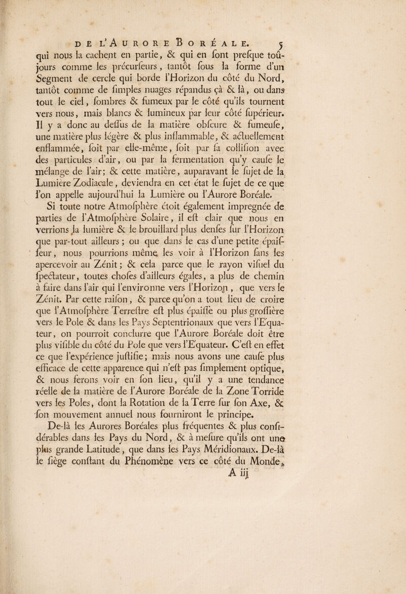 qui nous la cachent en partie, & qui en font prefque tou¬ jours comme les précurfeurs , tantôt fous la forme d’un Segment de cercle qui borde l’Horizon du côté du Nord, tantôt comme de Amples nuages répandus ça &là, ou dans tout le ciel, fombres & fumeux par le côté qu’ils tournent vers nous, mais blancs & lumineux par leur côté fupérieur* Il y a donc au deffus de la matière obfcure & fumeufe, une matière plus légère & plus inflammable, & actuellement enflammée, folt par elle-même, loit par fa collifion avec des particules d’air, ou par la fermentation qu’y caufe le mélange de l’air; & cette matière, auparavant le fujet de la Lumière Zodiacale, deviendra en cet état le fujet de ce que l’on appelle aujourd’hui la Lumière ou l’Aurore Boréale. Si toute notre Atmofphère étoit également imprégnée de parties de l’Atmofphère Solaire, il eft clair que nous en verrions la lumière & le brouillard plus denfes fur l’Horizon que par-tout ailleurs ; ou que dans le cas d’une petite épaif feur, nous pourrions même les voir à l’Horizon fans les apercevoir au Zénit ; & cela parce que le rayon vifuel du Ipeélateur, toutes chofes d’ailleurs égales, a plus de chemin à faire dans l’air qui l’environne vers l’Horizoji, que vers le Zénit. Par cette raifon , & parce qu’on a tout lieu de croire que l’Atmofphère Terreftre efl plus épaiflè ou plus groffière vers le Pôle & dans les Pays Septentrionaux que vers l'Equa¬ teur, on pourroit conclurre que l’Aurore Boréale doit être plus vilible du côté du Pôle que vers l’Equateur. C’efl en effet ce que l’expérience juflifie; mais nous avons une caufe plus efficace de cette apparence qui n’eft pas Amplement optique, & nous ferons voir en fon lieu, qu’il y a une tendance réelle de la matière de l’Aurore Boréale de la Zone Torride vers les Pôles, dont la Rotation de la Terre fur fon Axe, & fon mouvement annuel nous fourniront le principe. De-là les Aurores Boréales plus fréquentes & plus conA- dérables dans les Pays du Nord, & à mefure qu’ils ont une plus grande Latitude, que dans les Pays Méridionaux. De-là Je fiège confiant du Phénomène vers ce côté du Monde* A ii j