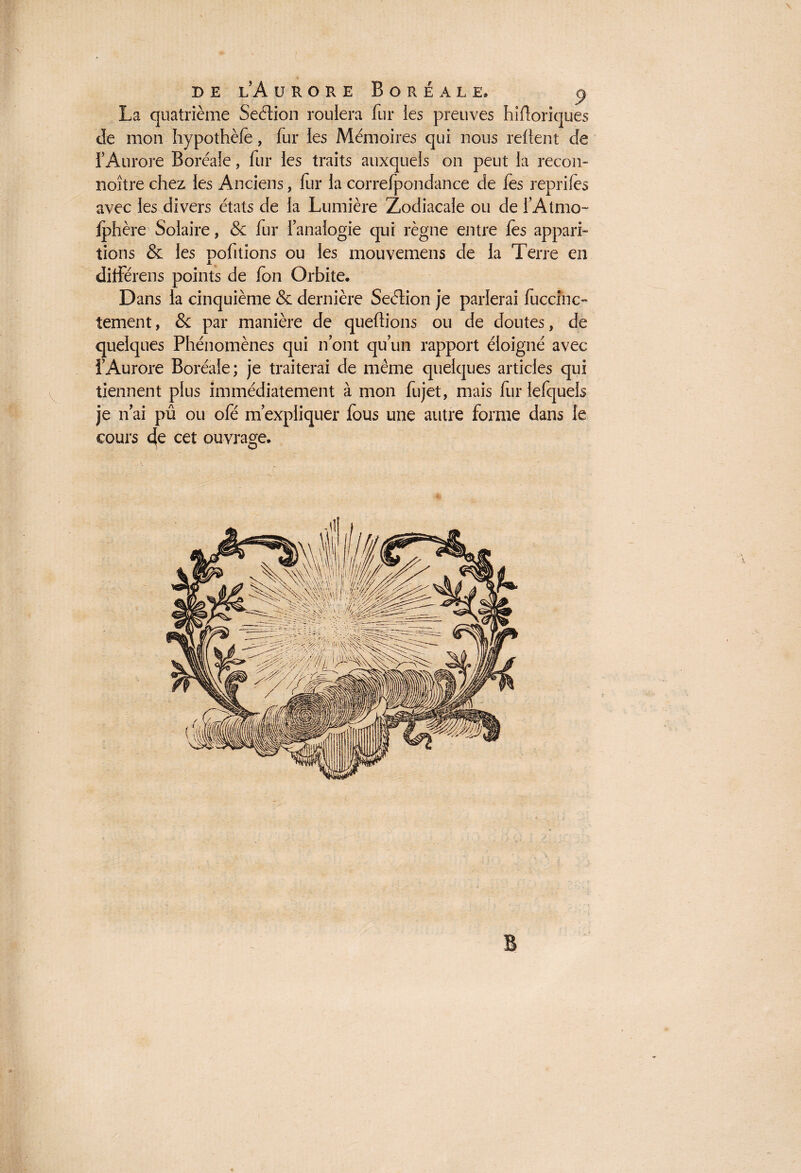 La quatrième Section roulera fur les preuves hiftoriques de mon hypothèle, fur les Mémoires qui nous relient de l'Aurore Boréale, fur les traits auxquels on peut la recon- noître chez les Anciens, fur la correfpondance de fes reprifès avec les divers états de la Lumière Zodiacale ou de l’Atmo- jphère Solaire, & fur l’analogie qui règne entre lès appari¬ tions & les pofitions ou les mouvemens de la Terre en différais points de fon Orbite. Dans la cinquième & dernière Seéïion je parlerai lûccinc- tement, & par manière de queltions ou de doutes, de quelques Phénomènes qui n’ont qu’un rapport éloigné avec l’Aurore Boréale; je traiterai de même quelques articles qui tiennent plus immédiatement à mon fujet, mais furlefquels je n ai pû ou ofé m’expliquer lous une autre forme dans le cours 4e cet ouvrage.
