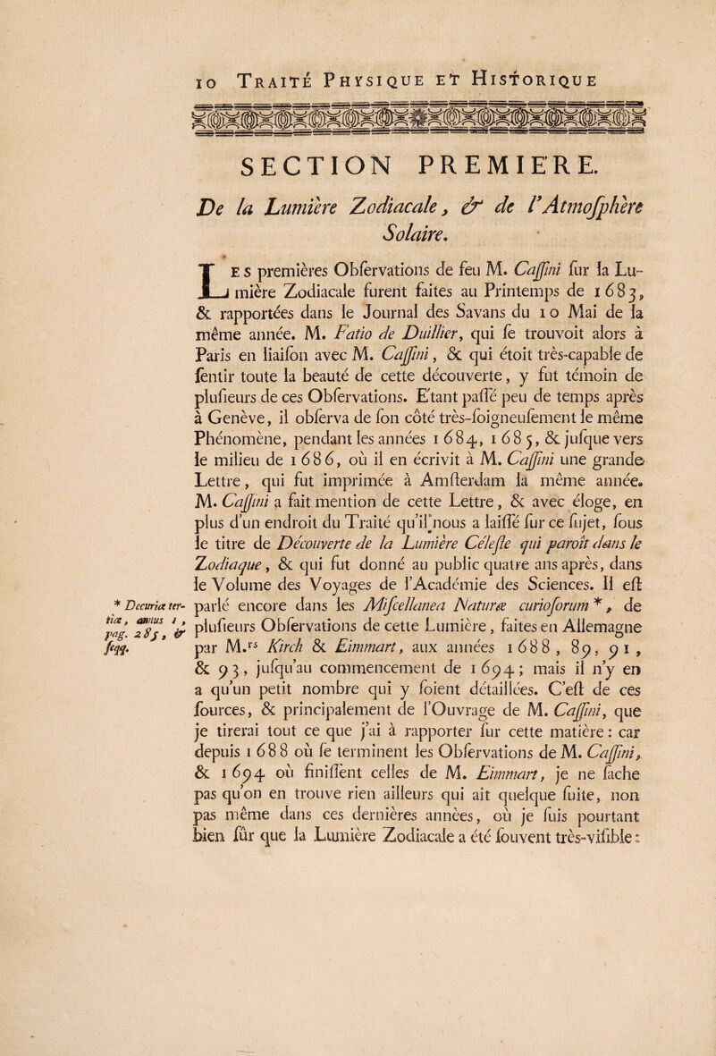 * Decttria ter- tîæ, annus i , pag. 28}, iT fin- 10 Traité Physique et Historique SECTION PREMIERE. De la Lumière Zodiacale, & de l9 Atmojphere Solaire. Le s premières Obfèrvations de feu M. Cajjini fur la Lu¬ mière Zodiacale furent faites au Printemps de 1 6 8 3, & rapportées dans le Journal des Savans du 1 o Mai de la même année. M. Fatio de Duillier, qui fè trouvoit alors à Paris en liaifon avec M. Cajjini, & qui étoit très-capable de fèntir toute la beauté de cette découverte, y fut témoin de plufieurs de ces Obfèrvations. Etant paffé peu de temps après à Genève, il obferva de fon côté très-foigneufement le même Phénomène, pendant les années 1684, 1 6 8 5, & julque vers le milieu de 1686, où il en écrivit à M. Cajjini une grand© Lettre, qui fut imprimée à Amfterdam la même année® M. Cajjini a fait mention de cette Lettre, & avec éloge, en plus d’un endroit du Traité quifnous a laiffé fur ce fi 1 jet, fous le titre de Découverte de la Lumière Célejle <jui paroît dans le Zodiaque, & qui fut donné au public quatre ans après, dans le Volume des Voyages de l’Académie des Sciences. Il eft parlé encore dans les Mifcellanea Fatum curioforum * * de plufieurs Obfèrvations de cette Lumière, faites en Allemagne par M.rs Kirch & Eimmart, aux années 1688, 89, 9 1 , & 93, jufqu’au commencement de 1694; mais il n’y en a quun petit nombre qui y foient détaillées. C’efl: de ces fources, & principalement de l’Ouvrage de M. Cajjini, que je tirerai tout ce que j'ai à rapporter fur cette matière : car depuis 1 68 8 où fe terminent les Obfèrvations de M. Cajjini, & 1694 où finirent celles de M. Eimmart, je ne lâche pas quon en trouve rien ailleurs qui ait quelque fuite, non pas même dans ces dernières années, où je fuis pourtant bien fûr que la Lumière Zodiacale a été louvent très-vifible :