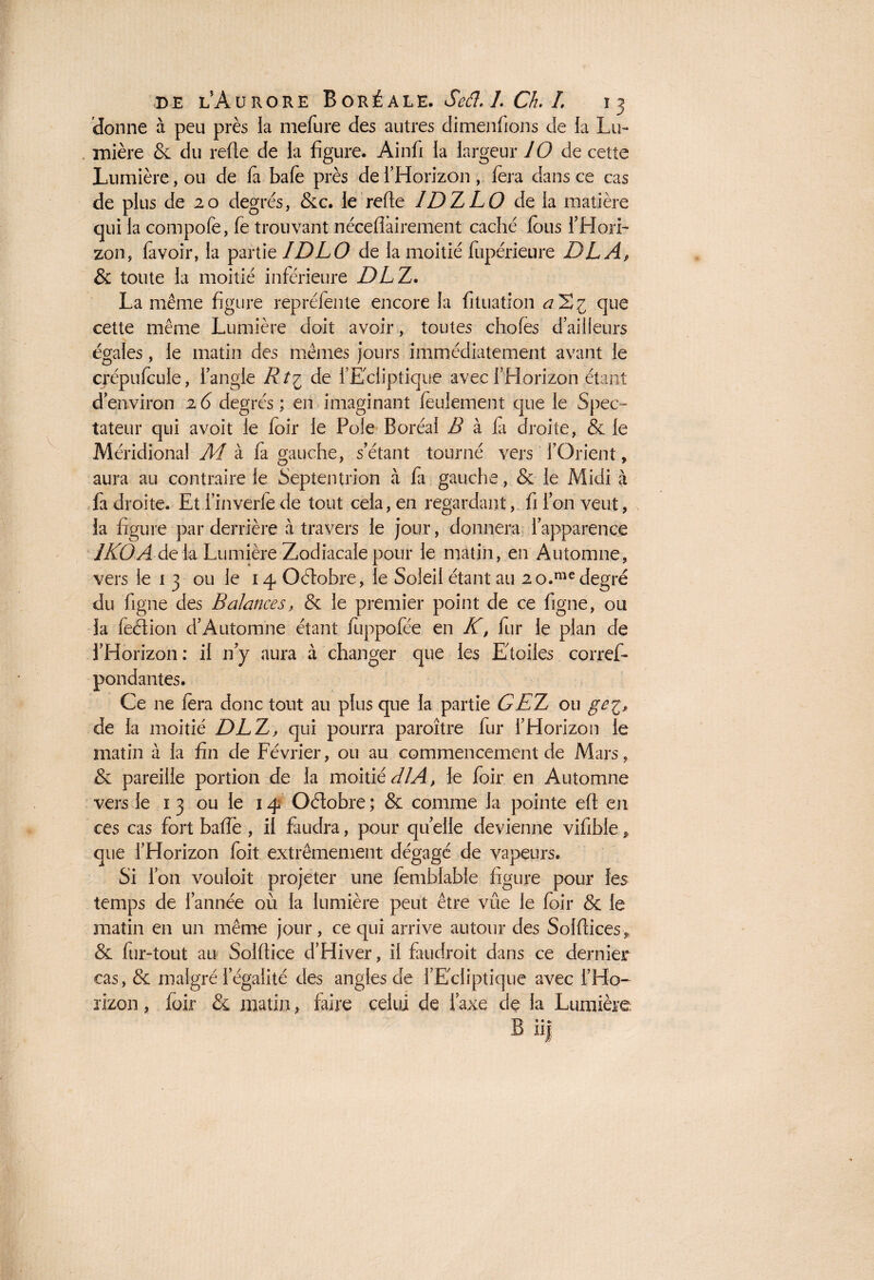 donne à peu près la mefure des autres dimenfions de la Lu¬ mière & du refie de la figure. Ainfi la largeur 10 de cette Lumière, ou de fa bafe près de l’Horizon , fera dans ce cas de pl us de 20 degrés, &c. le refie IDZLO de la matière qui la compofe, fe trouvant nécefîàirement caché fous l'Hori¬ zon, lavoir, la partie IDLO de la moitié fupérieure DLAf & toute la moitié inférieure DL Z. La même figure repréfente encore la fituation al^i que cette même Lumière doit avoir, toutes chofes d’ailleurs égales, le matin des mêmes jours immédiatement avant le crépufcule, l’angle Rt£ de l’Ecliptique avec l’Horizon étant d’environ 2 6 degrés ; en imaginant feulement que le Spec¬ tateur qui avoit le foir le Pôle Boréal B à fa droite, & le Méridional Ai à fa gauche, s’étant tourné vers fOrient, aura au contraire le Septentrion à fa gauche, & le Midi à fa droite. Et i’inverfe de tout cela, en regardant, fi l’on veut, la figure par derrière à travers le jour, donnera l’apparence 1KOA delà Lumière Zodiacale pour le matin, en Automne, vers le 1 3 ou le 14 Octobre, le Soleil étant au 2o.medegré du figue des Balances, & le premier point de ce figue, ou la feétion d’Automne étant fiippofée en K, fur le plan de l’Horizon: il n’y aura à changer que les Etoiles corref- pondantes. Ce ne fera donc tout au plus que la partie G ET, ou ge^, de la moitié DLE, qui pourra paroître fur l’Horizon le matin à la fin de Février, ou au commencement de Mars, & pareille portion de la moitié dlA> le foir en Automne vers le 13 ou le 14 Octobre; & comme la pointe eft en ces cas fort baffe , il faudra, pour quelle devienne vifible, que l’Horizon foit extrêmement dégagé de vapeurs. Si l’on vouloit projeter une femblable figure pour les temps de l’année 011 la lumière peut être vue le foir & le matin en un même jour, ce qui arrive autour des Solflîces p & fur-tout au Solflice d’Hiver, il faudroit dans ce dernier cas, & malgré légalité des angles de l’Ecliptique avec l’Ho¬ rizon , foir & matin, faire celui de l’axe de la Lumière: B iij