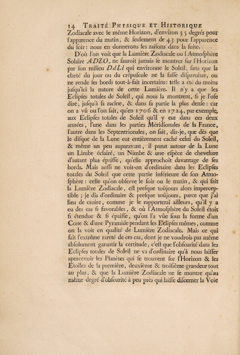 Zodiacale avec le même Horizon, d’environ 5 5 degrés pour l’apparence du matin, & feulement de 43 pour l’apparence du foir : nous en donnerons les raifons dans la fuite. D’où l’on voit que la Lumière Zodiacale ou 1 Atmoiphère Solaire ADZO, ne fauroit jamais fe montrer fur fHonzon par fou milieu DdLl qui environne le Soleil, fans que la clarté du jour ou du crépufcuie ne la fafîè dilparoître, ou 11e rende fes bords tout-à-fait incertains : telle a été du moins jufqu’ici la nature de cette Lumière. Il n’y a que les Eclipfes totales de Soleil, qui nous la montrent, fi je lofe dire, julqu’à fa racine, & dans là partie la plus denfe : car on a vû ou l’on fait, qu’en 1706 & en 1724, par exemple, aux Eclipfes totales de Soleil qu’il y eut dans ces deux années, l’une dans les parties Méridionales de la France, l’autre dans les Septentrionales, on lait, dis-je, que dès que le dilque de la Lune eut entièrement caché celui du Soleil, & même un peu auparavant, il parut autour de la Lune un Limbe éclairé, un Nimbe & une elpèce de chevelure d’autant plus épailfe, quelle approchoit davantage de fes bords. Mais aulfi ne voit-on d’ordinaire dans les Eclipfes totales du Soleil que cette partie inférieure de fen Atmo¬ iphère : celle qu’on obferve le loir ou le matin, & qui fait la Lumière Zodiacale, elt prefque toûjours alors impercep¬ tible ; je dis dordinaire & prefque toûjours, parce que j’ai lieu de croire, comme je le rapporterai ailleurs, qu’il y a eu des cas fi favorables, & où l’Atmoiphère du Soleil étoit fi étendue & fi épailfe, qu’on l’a vûe fous la forme d’un Cône & d’une Pyramide pendant les Eclipfes mêmes, comme on la voit en qualité de Lumière Zodiacale. Mais ce qui fait l’extrême rareté de ces cas, dont je ne voudrois pas même abfolument garantir la certitude, celt que l’obfcurité dans les Eclipfes totales de Soleil ne va d’ordinaire qu’à nous lailfer apercevoir les Planètes qui fe trouvent fur l’Horizon & les Etoiles de la première, deuxième & troifième grandeur tout au plus, & que la Lumière Zodiacale ne fe montre qu’au même degré d’obfcurité à peu près qui lailfe difcerner la Voie