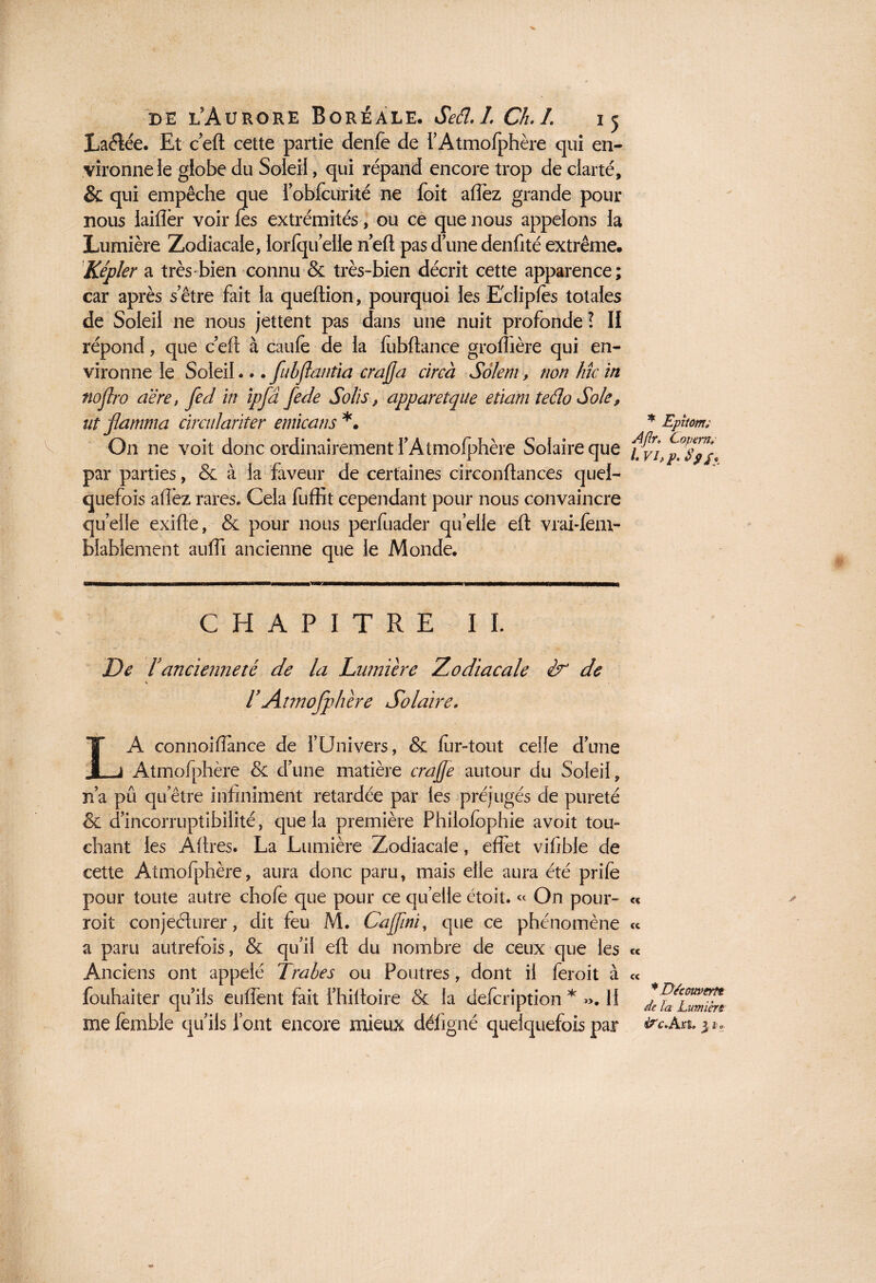 Laétée. Et ceft cette partie denfe de rAtmofphère qui en¬ vironne le globe du Soleil, qui répand encore trop de clarté, & qui empêche que lobfcurité ne foit aflez grande pour nous iaiflèr voir fes extrémités, ou ce que nous appelons la Lumière Zodiacale, lorlqu elle neft pas d’une denfité extrême. Kepler a très-bien connu & très-bien décrit cette apparence; car après s’être fait la queftion, pourquoi les Eclipfes totales de Soleil ne nous jettent pas dans une nuit profonde ? Il répond, que c’eft à caufe de la fubflance groflière qui en¬ vironne le Soleil... fubflantia érafla circà Solem, non Mc in noflro a'ére, fed in ipfâ fede Solis, apparetque eîïam tefio Sole, ut flamma cimdarïter emicans *. On ne voit donc ordinairement f Atmofphère Solaire que par parties, & à la faveur de certaines circonftan ces quel¬ quefois aflèz rares. Cela fuffit cependant pour nous convaincre quelle exifle, & pour nous perfuader quelle eft vraUem- blabîement aufli ancienne que le Monde. CHAPITRE II. De ïancienneté de la Lumière Zodiacale & de rAtmofphère Solaire. LA connoiflance de l’Univers, & fer-tout celle d’une Atmofphère & d’une matière crafle autour du Soleil, n’a pû qu’être infiniment retardée par les préjugés de pureté & d’incorruptibilité, que la première Philofcphie avoit tou¬ chant les ÂAres. La Lumière Zodiacale, effet vifible de cette Atmofphère, aura donc paru, mais elle aura été prife pour toute autre chofe que pour ce qu elle étoit. « On pour¬ rait conjecturer, dit feu M. Cafini, que ce phénomène a paru autrefois, & qu’il eft du nombre de ceux que les Anciens ont appelé Trabes ou Poutres , dont il ferait à fouhaiter qu’ils enflent fait fhiltoire & la defcription * ». 11 me femble qu’ils font encore mieux défigné quelquefois par * Epîtorn; AJlr. Copem» l. vif p. S9/. « te cc et * Decouverte de la Lumière 4?c.Ax&, 3 2 o