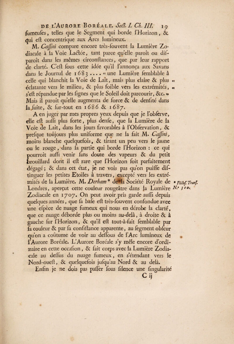 1 de lAurore Boréale. Seâ. 1 Ch. 111. fumeufes, telles que le Segment qui borde l’Horizon , & qui efl: concentrique aux Arcs lumineux. M. Cajjïni compare encore très-fouvent la Lumière Zo¬ diacale à la Voie Laélée, tant parce quelle paroît ou dif- paroît dans les mêmes circonftan ces, que par leur rapport de clarté. C’efl: fous cette idée qu’il l’annonça aux Savans dans le Journal de i 683 .... « une Lumière femblable à celle qui blanchit la Voie de Lait, mais plus claire & plus « éclatante vers le milieu, & plus foible vers les extrémités, <« sert répandue par les fignes que le Soleil doit parcourir, &c. »> Mais il paroît qu elle augmenta de force & de denfité dans la fuite, & fur-tout en 1686 & 1687. A en juger par mes propres yeux depuis que je 1 obierve, die efl aulfi plus forte, plus denfe, que la Lumière de la Voie de Lait, dans les jours favorables à l’Obfervation, & prefque toûjours plus uniforme que ne la fait M. Cajjïni, moins blanche quelquefois, & tirant un peu vers le jaune ou le rouge, dans fa partie qui borde l’Horizon : ce qui pourroit aulfi venir fans doute des vapeurs & du petit brouillard dont il efl rare que l’Horizon loit parfaitement dégagé; & dans cet état, je ne vois pas qu’on puilfe dis¬ tinguer les petites Etoiles à travers, excepté vers les extré¬ mités de la Lumière. M. Derham* de*la Société Royale de *philof.Tra»f. Londres, aperçut cette couleur rougeâtre dans la Lumière N* 3'°* Zodiacale en 1707. On peut avoir pris garde auffi depuis quelques années, que là baie eli très-fouvent confondue avec une efpèce de nuage fumeux qui nous en dérobe la clarté, que ce nuage déborde plus ou moins au-delà, à droite & à gauche fur l’Horizon, & qu’il efl: tout-à-fait femblable par fa couleur & par fa confiltance apparente, au lègment oblcur qu’on a coûtume de voir au délions de l’Arc lumineux de l’Aurore Boréale. L’Aurore Boréale s’y mêle encore d’ordi¬ naire en cette occafion, & fait corps avec la Lumière Zodia¬ cale au deflus du nuage fumeux, en s’étendant vers le Nord-oueü, & quelquefois jufqu’au Nord & au delà. Enfin je ne dois pas palier fous fiience une Angularité C ij