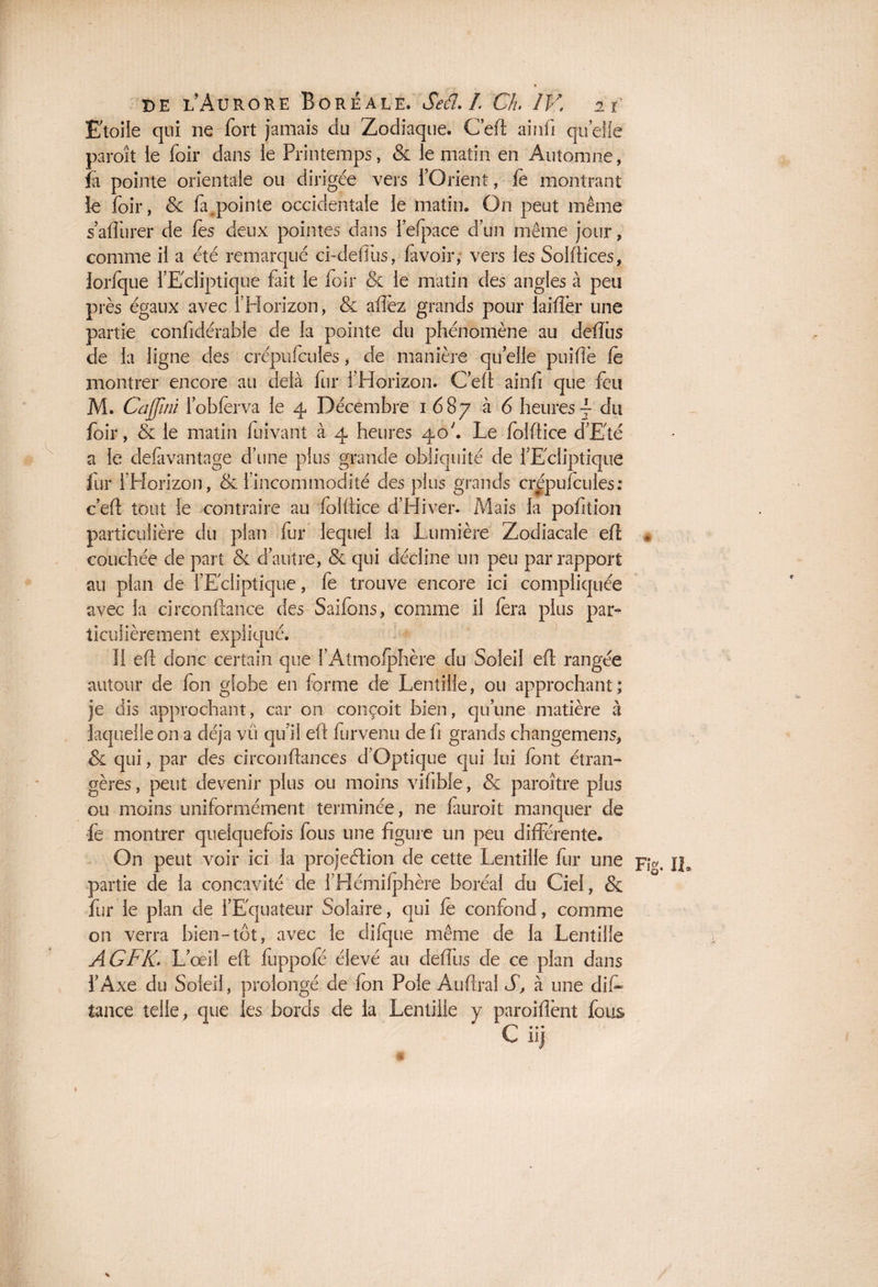 Etoile qui ne fort jamais du Zodiaque. Ceft ainfi quelle paroît ie foir dans le Printemps, & le matin en Automne, fa pointe orientale ou dirigée vers l’Orient, fe montrant le foir, & {appointe occidentale le matin. On peut même s affûter de fes deux pointes dans iefpace d’un même jour, comme il a été remarqué ci-defîus, fa voir, vers les Solftices, Jorfque l’Ecliptique fait le foir & le matin des angles à peu près égaux avec l’Horizon, & affez grands pour laifîèr une partie conlidérabie de la pointe du phénomène au defîùs de la ligne des crépufcules, de manière qu elle puiftè le montrer encore au delà fur l’Horizon. Ceft ainfi que feu M. Cûffini l’obfërva le 4 Décembre 1.687 ^ ^ heures \ du foir, & le matin fuivant à 4 heures 40'. Le folftice d’Eté a le defavantage d’une plus grande obliquité de l’Ecliptique fur l’Horizon, & l’incommodité des plus grands crépufcules: c’eft tout ie contraire au folftice d’Hiver. Mais la pofition particulière du plan fur lequel la Lumière Zodiacale efl , couchée de part & d’autre, & qui décline un peu par rapport au plan de l’Ecliptique, fe trouve encore ici compliquée avec la circonftance des Saifons, comme il fera plus par¬ ticulièrement expliqué. 11 eft donc certain que l’Atmofphère du Soleil eft rangée autour de fon globe en forme de Lentille, ou approchant; je dis approchant, car on conçoit bien, qu’une matière à laquelle on a déjà vü qu’il eft furvenu de fi grands changemens, & qui, par des circonftances d’Optique qui lui font étran¬ gères , peut devenir plus ou moins vifible, & paroître plus ou moins uniformément terminée, ne fauroit manquer de fè montrer quelquefois fous une figure un peu différente. On peut voir ici la projeélion de cette Lentille fur une p,v. j]3 partie de la concavité de l’Hémifphère boréal du Ciel, & fur le plan de l’Equateur Solaire, qui fe confond, comme on verra bien-tôt, avec le difque même de la Lentille A G F K. L’ œil eft fuppofé élevé au deffus de ce plan dans l’Axe du Soleil, prolongé de fon Pôle Auftral S, à une difi. tance telle, que les bords de la Lentille y paroiftènt fous C ii)