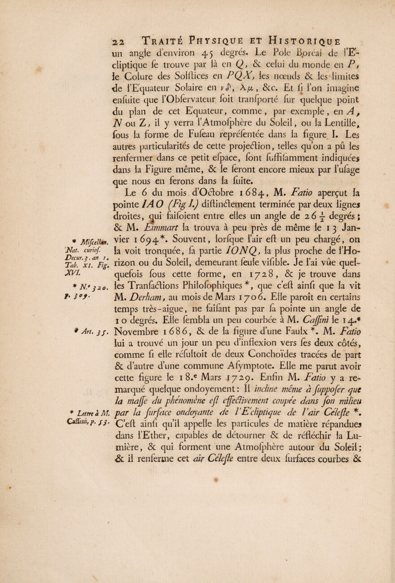 * MifcelU». ''Nat. curiof. Dccur. 3. an /« Tab. XI. Fig. XVI. * N.° 3 20. /• # Art. jf. * Lettre à AI. CaiTmi, y. /g. 22 Traité Physique et Historique un angle d’environ 45 degrés. Le Poie Boréal de l’E¬ cliptique le trouve par là en Q, & celui du monde en P> le Coiure des Soiflices en PQX, les nœuds & les limites de l’Equateur Solaire en y J\ \p, &c. Et fi l’on imagine enfuite que l’Obfervateur foit tranfporté fur quelque point du plan de cet Equateur, comme, par exemple, en A, N ou Z. il y verra l’Atmofphère du Soleil, ou la Lentille, fous la forme de Fuleau repréfèntée dans la figure I. Les autres particularités de cette projeétion, telles qu’on a pû les renfermer dans ce petit elpace, font fuffilamment indiquées dans la Figure même, & le feront encore mieux par i’ufage que nous en ferons dans la fuite. Le 6 du mois d’Oclobre 1684, M. Faiio aperçut la pointe IA O (Fig I.) diflinélement terminée par deux lignes droites, qui faifoient entre elles un angle de 2 6 \ degrés ; & M. Eimmart la trouva à peu près de même le 1 3 Jan¬ vier 1694*. Souvent, lorfque l’air efl un peu chargé, on la voit tronquée, fa partie IONQ, la plus proche de l’Ho¬ rizon ou du Soleil, demeurant feule vifible. Je lai vue quel¬ quefois fous cette forme, en 1728, & je trouve dans les Tranfaétions Philofophiques *, que c’efl ainfi que la vit M. Derham, au mois de Mars 1706. Elle paroît en certains temps très-aigue, ne faifànt pas par fa pointe un angle de 1 o degrés. Elle fembla un peu courbée à M. Caffini le 14.® Novembre 1 686, & de la figure d’une Faulx *. M. Fatio lui a trouvé un jour un peu d’inflexion vers les deux côtés, comme fi elle réfuitoit de deux Conchoïdes tracées de part & d autre d’une commune Afymptote. Elle me parut avoir cette figure le 1 8.c Mars 172p. Enfin M. Fatio y a re¬ marqué quelque ondoyement : Il incline même à fuppofer que la majfe du phénomène efl effeflivement coupée dans fon milieu par la fur face ondoyante de VE'cliptique de Pair Cèle fie *• C’efl ainfi qu’il appelle les particules de matière répandues dans l’Ether, capables de détourner & de réfléchir la Lu¬ mière, & qui forment une Atmofphère autour du Soleil; & il renferme cet air Célefle entre deux furfaces courbes &