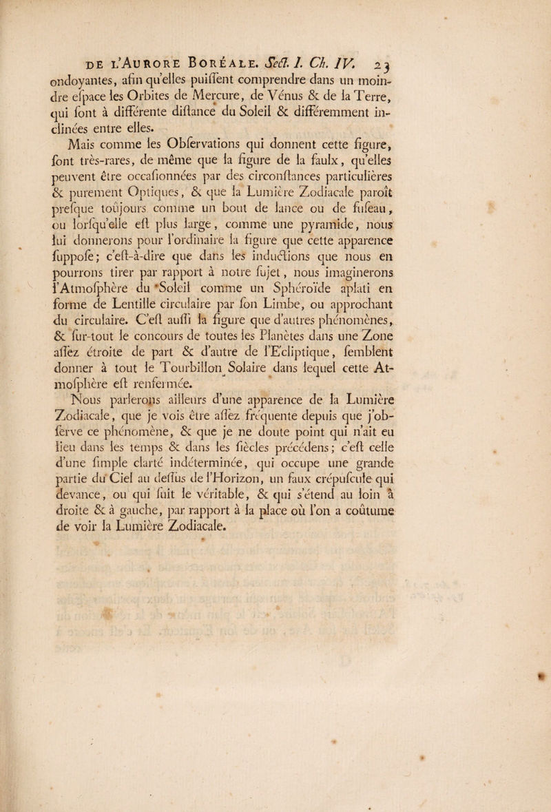 ondoyantes, afin quelles puiffent comprendre dans un moin¬ dre efpace les Orbites de Mercure , de Vénus & de la Terre, qui font à différente diftance du Soleil & différemment in¬ clinées entre elles. Mais comme les Obfervations qui donnent cette figure, font très-rares, de même que la figure de la faulx, quelles peuvent être occafionnées par des circonftances particulières & purement Optiques, & que la Lumière Zodiacale paroît prefque toujours comme un bout de lance ou de fufèau, ou lorfqu elle eft plus large, comme une pyramide, nous lui donnerons pour l’ordinaire la figure que cette apparence fuppolé; c’eft-à-dire que dans les induélions que nous en pourrons tirer par rapport à notre fujet, nous imaginerons i’Atmofphère du ‘Soleil comme un Sphéroïde aplati en forme de Lentille circulaire par fon Limbe, ou approchant du circulaire. C’eft aufïi la figure que d autres phénomènes*. & fur-tout le concours de toutes les Planètes dans une Zone allez étroite de part & d’autre de l’Ecliptique, femblent donner à tout le Tourbillon^ Solaire dans lequel cette At- mofphère eft renfermée. Nous parlerons ailleurs d une apparence de la Lumière Zodiacale, que je vois être allez fréquente depuis que j’ob- ferve ce phénomène, & que je ne doute point qui n’ait eu lieu dans les temps 8c dans les fiècles précédera;- c’eft celle d’une fimple clarté indéterminée, qui occupe une grande partie du Ciel au defius de l’Horizon, un faux crépufcule qui devance, ou qui fuit le véritable, & qui s’étend au loin â droite & à gauche, par rapport à la place où l’on a coutume de voir la Lumière Zodiacale.