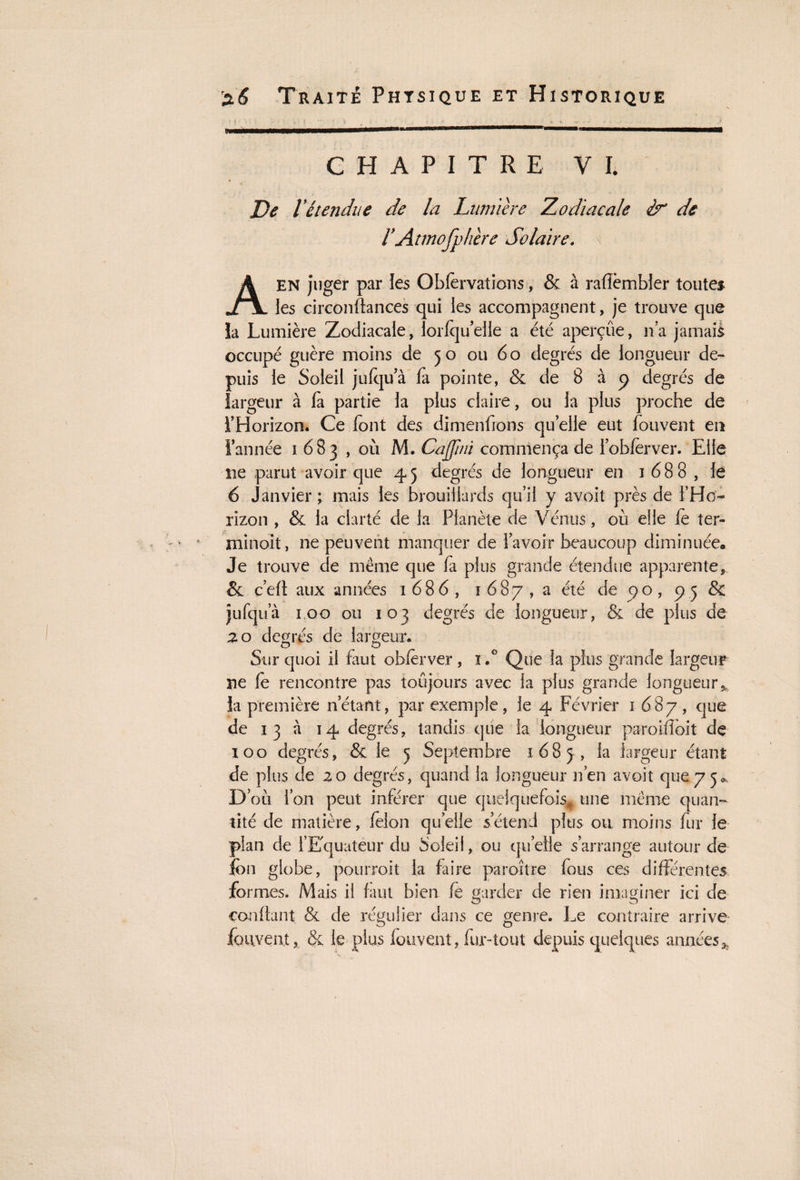 CHAPITRE VI. A ' > De Vétendue de la Lumière Zodiacale & de rAtmofphère Solaire. \ A EN juger par les Obfervations, & à rafïèmbler toutes les circonftances qui les accompagnent, je trouve que îa Lumière Zodiacale, lorlqu elle a été aperçûe, n'a jamais occupé guère moins de 50 ou 6 o degrés de longueur de¬ puis le Soleil jufqu’à la pointe, & de 8 à p degrés de largeur à là partie la plus claire, ou la plus proche de l’Horizon. Ce font des dimenfions quelle eut fouvent en l’année 1 683 , où M. Cajjini commença de l’oblèrver. Elle ne parut avoir que 45 degrés de longueur en 1688, le 6 Janvier ; mais les brouillards qu’il y avoit près de l’Ho¬ rizon , & la clarté de la Planète de Vénus, où elle le ter- minoit, ne peuvent manquer de l’avoir beaucoup diminuée. Je trouve de même que fa plus grande étendue apparente*. & ç’eft aux années 1686, 1687, a été de po, 75 & jufqua 100 ou 103 degrés de longueur, & de plus de 20 degrés de largeur. Sur quoi il faut obfèrver , ï .G Que îa plus grande largeur ne le rencontre pas toujours avec la plus grande longueur* la première n.étant, par exemple, le 4 Février 1687, que de 13 à 14 degrés, tandis que la longueur paroilîoit dç 100 degrés, & le 5 Septembre 1683, ^aîîgeur étant de plus de 20 degrés, quand la longueur n’en avoit que 7 5^ D où l’on peut inférer que quelquefois* une même quan¬ tité de matière, félon quelle s’étend plus ou moins fur le plan de l’Equateur du Soleil, ou quelle s’arrange autour de fon globe, pourroit la faire paro-ître fous ces différentes formes. Mais il faut bien le garder de rien imaginer ici de O O confiant & de régulier dans ce genre. Le contraire arrive fouvent, & le plus fouvent, fur-tout depuis quelques années *