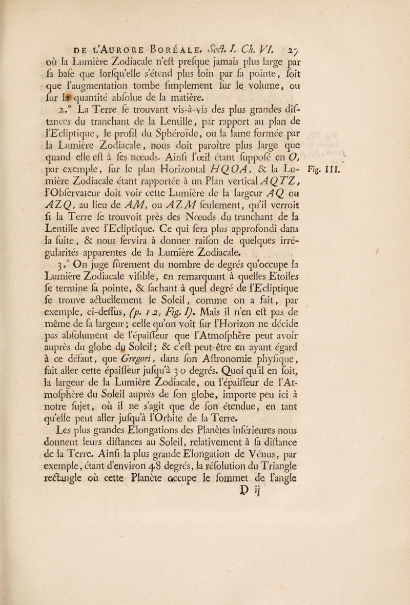 V J de l’Aurore Boréale. Seâ. L Ch. VL 27 où la Lumière Zodiacale neft prefque jamais plus large par fa baie que lorfqu’elie s’étend plus loin par fa pointe, /oit que l’augmentation tombe Amplement lur le volume, ou fur lar quantité abfoiue de la matière. 2.0 La Terre fe trouvant vis-à-vis des plus grandes dis¬ tances du tranchant de la Lentille, par rapport au plan de fEcliptique, le profil du Sphéroïde, ou la lame formée par la Lumière Zodiacale, nous doit paroître plus large que quand elle efi: à les nœuds. Ainfi l’œil étant fuppofé en O, par exemple, fur le plan Horizontal HQOA, & la Lu- Fig. III. mière Zodiacale étant rapportée à un Plan vertical A Q TT, i’Obfervateur doit voir cette Lumière de la largeur A Q ou AZQ, au lieu de AM, ou AZM feulement, qu’il verroit fi la Terre lé trouvoit près des Nœuds du tranchant de la Lentille avec l’Ecliptique. Ce qui fera plus approfondi dans ia fuite, & nous Servira à donner raifon de quelques irré¬ gularités apparentes de la Lumière Zodiacale. 3,0 O11 juge Sûrement du nombre de degrés qu’occupe la Lumière Zodiacale vifible, en remarquant à quelles Etoiles fe termine fa pointe, & Sachant à quel degré de l’Ecliptique fe trouve actuellement le Soleil, comme on a fait, par exemple, ci-delfus, (p. 12, Fig, !)• Mais il n’en efi: pas de même de fa largeur ; celle qu’on voit fur l’Horizon ne décide pas abfolument de l’épaiffeur que l’Atmofphère peut avoir auprès du globe dy Soleil ; & c’efl: peut-être en ayant égard à ce défaut, que Gregori, dans Son Astronomie phyfique, fait aller cette épaiflèur jufqu’à 3 o degrés. Quoi qu’il en Soit, la largeur de la Lumière Zodiacale, ou l’épaiflèur de l’At¬ mofphère du Soleil auprès de Son globe, importe peu ici à notre Sujet, où il ne s’agit que de Son étendue, en tant quelle peut aller jufqua l’Orbite de la Terre. Les plus grandes Elongations des Planètes inférieures nous donnent leurs diflances au Soleil, relativement à fa diftance de la Terre. Ainfi la plus grande Elongation de Vénus, par exemple, étant d’environ 48 degrés, la réfolution du Triangle reétangle où cette Planète qccupe le Sommet de l’angle P ij