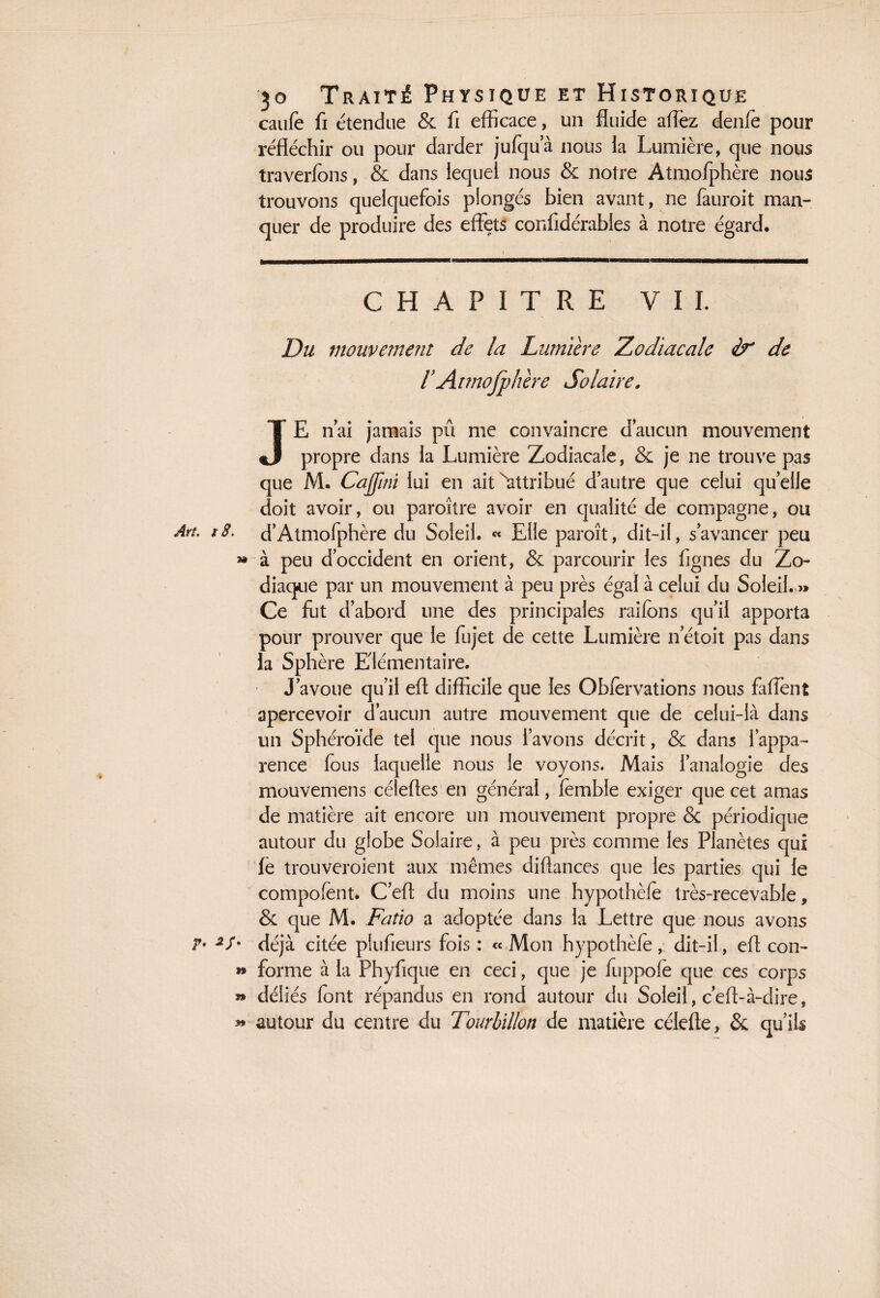 caufe fi étendue & fi efficace, un fluide aflèz denfe pour réfléchir ou pour darder jufqu’à nous la Lumière, que nous traverfons, & dans lequel nous & notre Atmofphère nous trouvons quelquefois plongés bien avant, ne fauroit man¬ quer de produire des effets confidérables à notre égard. CHAPITRE V I I. Du mouvement de la Lumière Zodiacale de 1Atmofphère Solaire. JE n’ai jamais pû me convaincre d'aucun mouvement propre dans la Lumière Zodiacale, & je ne trouve pas que M. Cajfini lui en ait ^attribué d’autre que celui quelle doit avoir, ou paroître avoir en qualité de compagne, ou d’Atmofphère du Soleil. « Elle paroît, dit-il, s’avancer peu à peu d’occident en orient, & parcourir les figues du Zo¬ diaque par un mouvement à peu près égal à celui du Soleil. » Ce fut d’abord une des principales raifons qu’il apporta pour prouver que le fiijet de cette Lumière netoit pas dans la Sphère Elémentaire. J’avoue qu’il eft difficile que les Obfervations nous faffent apercevoir d’aucun autre mouvement que de celui-là dans un Sphéroïde tel que nous l’avons décrit, & dans l’appa¬ rence fous laquelle nous le voyons. Mais l’analogie des mouvemens céleftes en général, lembie exiger que cet amas de matière ait encore un mouvement propre & périodique autour du globe Solaire, à peu près comme les Planètes qui fe trouveroient aux mêmes diftances que les parties qui le composent. C’eft du moins une hypothèle très-recevable, & que M. Fatio a adoptée dans la Lettre que nous avons déjà citée plufieurs fois : « Mon hypothèfe , dit-il, eft con¬ forme à la Phyfique en ceci, que je fuppofe que ces corps déliés font répandus en rond autour du Soleil, c’eft-à-dire, autour du centre du Tourbillon de matière célefte, & qu’ils