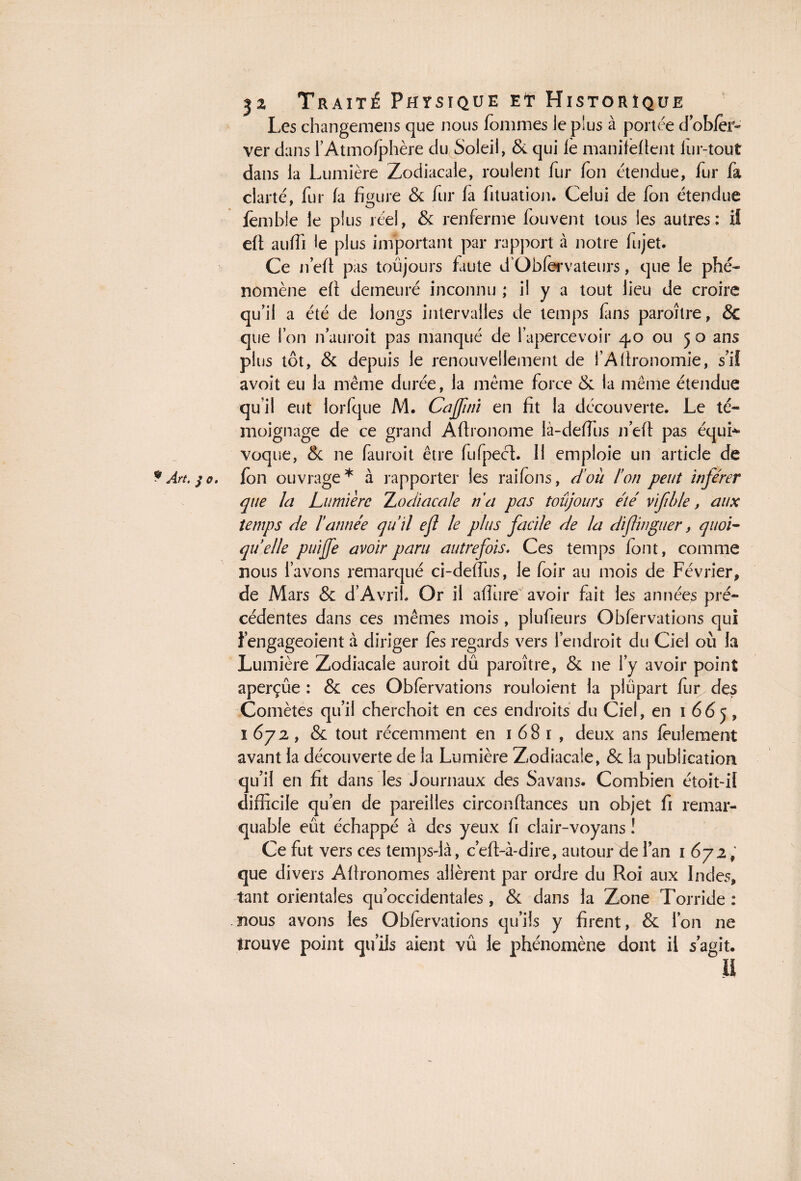 ? Art. $ o Les changemens que nous femmes le plus à portée dobfer- ver dans l’Atmofphère du Soleil, Sc qui le manifeflent iur-tout dans la Lumière Zodiacale, roulent fur feu étendue, fur fa clarté, fur fa figure 8c fur fa fituation. Celui de fon étendue fembie le plus réel, & renferme fouvent tous les autres: il elt aulfi le plus important par rapport à notre fujet. Ce n’elt pas toujours faute d'Obfervateurs, que le phé¬ nomène efi demeuré inconnu ; il y a tout lieu de croire qu’il a été de longs intervalles de temps fins paroître, 8c que Ion n’auroit pas manqué de l’apercevoir 40 ou 5 o ans plus tôt, & depuis le renouvellement de i’Afironomie, s’il avoit eu la même durée, la même force 8c la même étendue qu’il eut lorfque M. Cajfni en fit la découverte. Le té¬ moignage de ce grand Afironome là-deffus n’eft pas équi¬ fen ouvrage* à rapporter les raifens, doit l’on peut infe'rer que la Lumière Zodiacale n'a pas toujours été vifble, aux temps de ïannée quil efl le plus facile de la dijlinguer, quoi¬ qu'elle puijfe avoir paru autrefois. Ces temps font, comme nous l’avons remarqué ci-deffus, le foir au mois de Février, de Mars 8c d’Avrib Or il aflure avoir fait les années pré¬ cédentes dans ces mêmes mois , piufieurs Obfervations qui l’engageoient à diriger fes regards vers l’endroit du Ciel où la Lumière Zodiacale auroit dû paroître, 8c ne l’y avoir point aperçue : 8c ces Obfervations rouloient la plupart fur des Comètes qu’il cherchoit en ces endroits du Ciel, en 1665, 1672, 8c tout récemment en 1681, deux ans feulement avant la découverte de la Lumière Zodiacale, 8c la publication qu’il en fit dans les Journaux des Savans. Combien étoit-il difficile qu’en de pareilles circonftances un objet fi remar¬ quable eût échappé à des yeux fi clair-voyans ! Ce fut vers ces temps-là, c’eft-à-dire, autour de l’an 1672, que divers Afïronomes allèrent par ordre du Roi aux Indes, tant orientales qu’occidentales , 8c dans la Zone Torride : nous avons les Obfervations qu’ils y firent, 8c l’on ne trouve point qu’ils aient vû le phénomène dont il s’agit. il